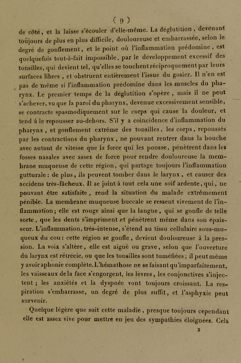 de côté, et la laisse s’écouler d’elle-même. La déglutition , devenant toujours de plus en plus difficile, douloureuse et embarrassée, selon le degré de gonflement, et le point où l’inflammation prédomine, est quelquefois tout-à-fait impossible, par le développement excessif des tonsilles, qui devient tel, quelles se touchentréciproquement par leurs surfaces libres , et obstruent entièrement l’issue du gosier. Il n’en est pas de même si l’inflammation prédomine dans les muscles du pha- rynx. Le premier temps de la déglutition s opère , mais il ne peut s’achever, vu que la paroi du pharynx, devenue excessivement sensible, se contracte spasmodiquement sur le corps qui cause la douleur, et tend à le repousser au-dehors. S’il y a coïncidence d’inflammation du pharynx , et gonflement extrême des tonsilles, les corps, repoussés par les contractions du pharynx , ne pouvant rentrer dans la bouche avec autant de vitesse que la force qui les pousse, pénètrent dans les fosses nasales avec assez de force pour rendre douloureuse la mem- brane muqueuse de cette région, qui partage toujours l’inflammation gutturale: de plus, ils peuvent tomber dans le larynx , et causer des accidens très-fâcheux. Il se joint à tout cela une soif ardente, qui, ne pouvant être satisfaite , rend la situation du malade extrêmement pénible. La membrane muqueuse buccale se ressent vivement de l’in- flammation ; elle est rouge ainsi que la langue, qui se gonfle de telle sorte, que les dents s’impriment et pénètrent même dans son épais- seur. L’inflammation, très-intense, s’étend au tissu cellulaire sous-mu- queux du cou: cette région se gonfle, devient douloureuse à la pres- sion. La voix s’altère, elle est aiguë ou grave, selon que l’ouverture du larynx est rétrécie, ou que les tonsilles sont tuméfiées ; il peut même y avoir aphonie complète. L’hémathose ne se faisant qu'imparfaitement, les vaisseaux delà face s’engorgent, les lèvres, les conjonctives s’injec- tent ; les anxiétés et la dyspnée vont toujours croissant. La res- piration s’embarrasse, un degré de plus suffit, et l’asphyxie peut survenir. Quelque légère que soit cette maladie, presque toujours cependant elle est assez vive pour mettre en jeu des sympathies éloignées. Cela 2