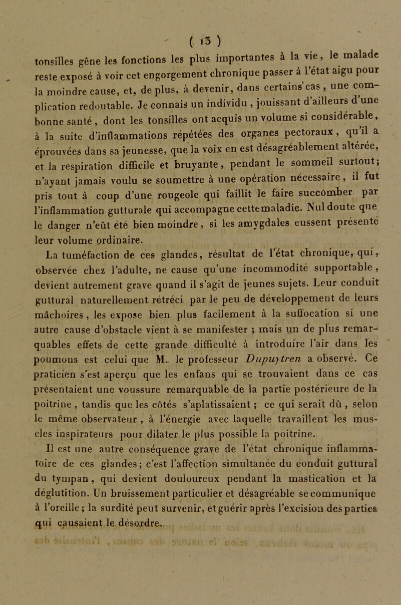 tonsilles gêne les fonctions les plus importantes à la vie, le malade reste exposé à voir cet engorgement chronique passer à l’etat aigu pour la moindre cause, et, déplus, à devenir, dans certains cas, une com- plication redoutable. Je connais un individu , jouissant d ailleurs d une bonne santé , dont les tonsilles ont acquis un volume si considérable, à la suite d’inflammations répétées des organes pectoraux , qu’il a éprouvées dans sa jeunesse, que la voix en est désagréablement altérée, et la respiration difficile et bruyante, pendant le sommeil surtout; n’ayant jamais voulu se soumettre à une opération nécessaire, il fut pris tout à coup d’une rougeole qui faillit le faire succomber par l’inflammation gutturale qui accompagne cettemaladie. Nul doute que le danger n’eût été bien moindre, si les amygdales eussent présenté leur volume ordinaire. La tuméfaction de ces glandes, résultat de l’état chronique, qui, observée chez l’adulte, ne cause qu’une incommodité supportaüle , devient autrement grave quand il s’agit de jeunes sujets. Leur conduit guttural naturellement rétréci par le peu de développement de leurs mâchoires, les expose bien plus facilement à la suffocation si une autre cause d’obstacle vient à se manifester ; mais un de plus remar- quables effets de cette grande difficulté à introduire l’air dans les poumons est celui que M. le professeur Dupujtren a observé. Ce praticien s’est aperçu que les enfans qui se trouvaient dans ce cas présentaient une voussure remarquable de la partie postérieure de la poitrine , tandis que les côtés s’aplatissaient ; ce qui serait dû , selon le même observateur , à l’énergie avec laquelle travaillent les mus- cles inspirateurs pour dilater le plus possible la poitrine. Il est une autre conséquence grave de l’état chronique inflamma- toire de ces glandes; c’est l’affection simultanée du conduit guttural du tympan , qui devient douloureux pendant la mastication et la déglutition. Un bruissement particulier et désagréable se communique à l’oreille; la surdité peut survenir, et guérir après l’excision des parties qui causaient le désordre.