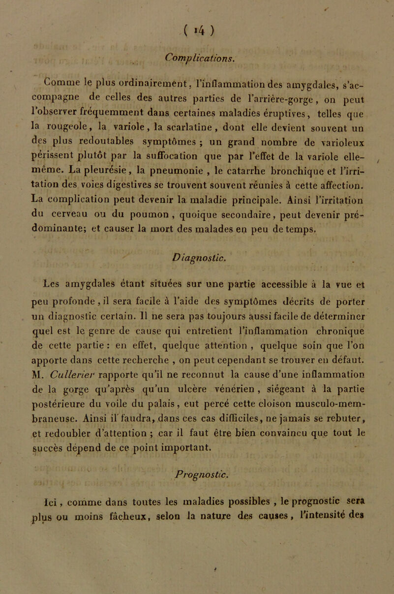 Complications. Gomme le plus ordinairement, l’inflammation des amygdales, s’ac- compagne de celles des autres parties de l’arrière-gorge , on peut l’observer fréquemment dans certaines maladies éruptives, telles que la rougeole, la variole, la scarlatine, dont elle devient souvent un des plus redoutables symptômes ; un grand nombre de varioleux périssent plutôt par la suffocation que par l’effet de la variole elle- même. La pleurésie, la pneumonie , le catarrhe bronchique et l’irri- tation des voies digestives se trouvent souvent réunies à cette affection. La complication peut devenir la maladie principale. Ainsi l’irritation du cerveau ou du poumon, quoique secondaire, peut devenir pré- dominante; et causer la mort des malades en peu de temps. Diagnostic. Les amygdales étant situées sur une partie accessible à la vue et peu profonde, il sera facile à l’aide des symptômes décrits de porter un diagnostic certain. 11 ne sera pas toujours aussi facile de déterminer quel est le genre de cause qui entretient l’inflammation chronique de cette partie : en effet, quelque attention , quelque soin que l’on apporte dans cette recherche , on peut cependant se trouver en défaut. M. Cullerier rapporte qu’il ne reconnut la cause d’une inflammation de la gorge qu’après qu’un ulcère vénérien , siégeant à la partie postérieure du voile du palais, eut percé cette cloison musculo-mern- braneuse. Ainsi il'faudra, dans ces cas difficiles, ne jamais se rebuter, et redoubler d’attention ; car il faut être bien convaincu que tout le succès dépend de ce point important. Prognostic. Ici, comme dans toutes les maladies possibles , le prognostic sera plus ou moins fâcheux, selon la nature des causes, l’intensité des