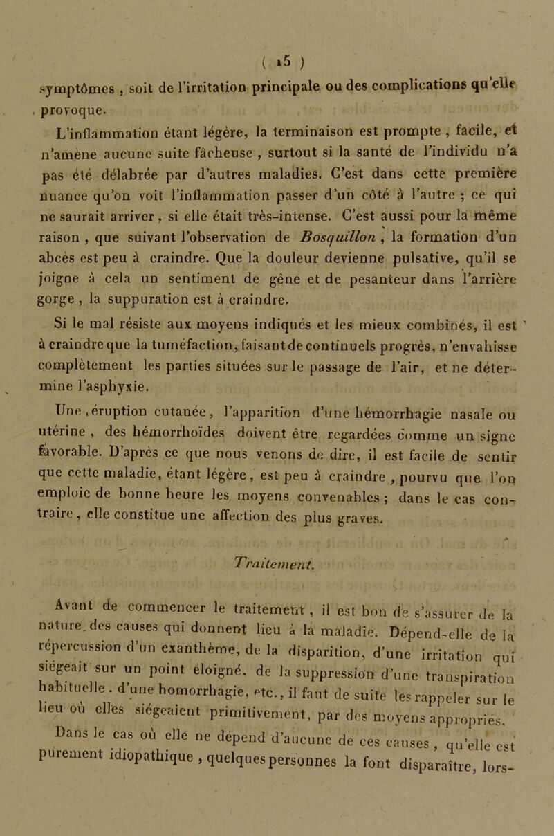 symptômes , soit de l’irritation principale ou des complications qu élit , provoque. L’inflammation étant légère, la terminaison est prompte , facile, et n’amène aucune suite fâcheuse , surtout si la santé de l’individu n’a pas été délabrée par d’autres maladies. C’est dans cette première nuance qu’on voit l’inflammation passer d’un côté à l’autre ; ce qui ne saurait arriver, si elle était très-intense. C’est aussi pour la même raison , que suivant l’observation de Bosquillon , la formation d’un abcès est peu à craindre. Que la douleur devienne pulsative, qu’il se joigne à cela un sentiment de gêne et de pesanteur dans l’arrière gorge , la suppuration est à craindre. Si le mal résiste aux moyens indiqués et les mieux combinés, il est ' à craindre que la tuméfaction, faisant de continuels progrès, n’envahisse complètement les parties situées sur le passage de l’air, et ne déter- mine l’asphyxie. Une , éruption cutanée , l’apparition d’une hémorrhagie nasale ou utérine , des hémorrhoïdes doivent être regardées comme un signe favorable. D’après ce que nous venons de dire, il est facile de sentir que cette maladie, étant légère, est peu à craindre , pourvu que l’on emploie de bonne heure les moyens convenables ; dans le cas con- traire , elle constitue une affection des plus graves. Traitement. Avant de commencer le traitement, il est bon de s’assurer de la nature.des causes qui donnent lieu à la maladie. Dépend-elle de la répercussion d’un exanthème, de la disparition, d’une irritation qui siégeait sur un point éloigné, de la suppression d’une transpiration habituelle, d'une homorrhagie, etc., il faut de suite les rappeler sur le heu où elles siégeaient primitivement, par des moyens appropriés. Dans le cas où elle ne dépend d’aucune de ces causes , qu’elle est purement idiopathique , quelques personnes la font disparaître, lors-
