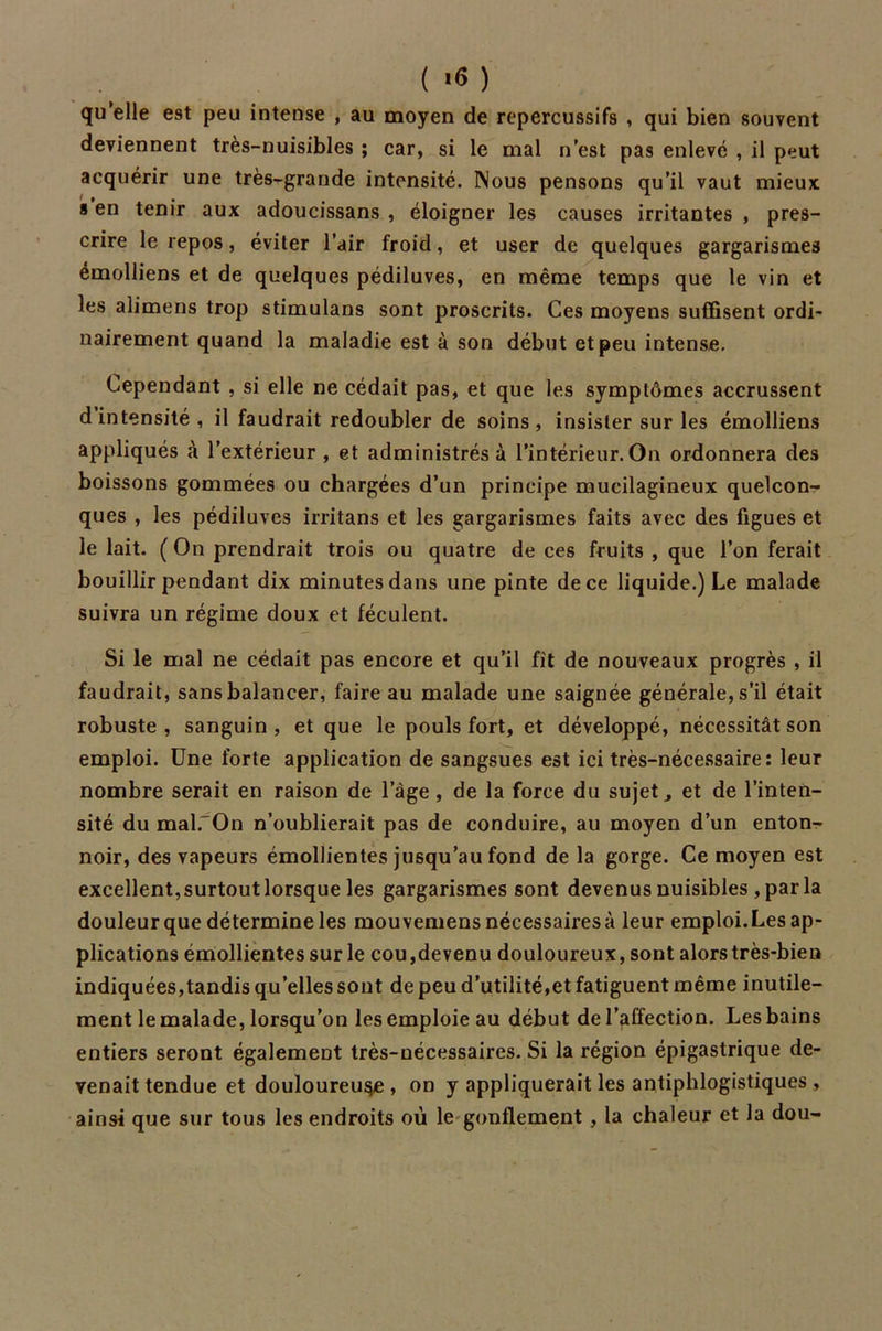 ( '6 ) qu’elle est peu intense , au moyen de repercussifs , qui bien souvent deviennent très-nuisibles ; car, si le mal n’est pas enlevé , il peut acquérir une très-grande intensité. Nous pensons qu’il vaut mieux s en tenir aux adoucissans , éloigner les causes irritantes , pres- crire le repos, éviter l’air froid, et user de quelques gargarismes émolliens et de quelques pédiluves, en même temps que le vin et les alimens trop stimulans sont proscrits. Ces moyens suffisent ordi- nairement quand la maladie est à son début et peu intense. Cependant , si elle ne cédait pas, et que les symptômes accrussent d intensité, il faudrait redoubler de soins, insister sur les émolliens appliqués à l’extérieur , et administrés à l’intérieur. On ordonnera des boissons gommées ou chargées d’un principe mucilagineux quelcon- ques , les pédiluves irritans et les gargarismes faits avec des figues et le lait. ( On prendrait trois ou quatre de ces fruits , que l’on ferait bouillir pendant dix minutes dans une pinte de ce liquide.) Le malade suivra un régime doux et féculent. Si le mal ne cédait pas encore et qu’il fit de nouveaux progrès , il faudrait, sans balancer, faire au malade une saignée générale, s’il était robuste , sanguin , et que le pouls fort, et développé, nécessitât son emploi. Une forte application de sangsues est ici très-nécessaire: leur nombre serait en raison de l’âge , de la force du sujets et de l’inten- sité du mal. On n’oublierait pas de conduire, au moyen d’un enton- noir, des vapeurs émollientes jusqu’au fond de la gorge. Ce moyen est excellent,surtout lorsque les gargarismes sont devenus nuisibles , par la douleur que détermine les mou vemens nécessaires à leur emploi.Les ap- plications émollientes sur le cou,devenu douloureux, sont alors très-bien indiquées,tandis qu’elles sont de peu d’utilité,et fatiguent même inutile- ment le malade, lorsqu’on les emploie au début de l’affection. Les bains entiers seront également très-nécessaires. Si la région épigastrique de- venait tendue et douloureuse , on y appliquerait les antiphlogistiques , ainsi que sur tous les endroits où le gonflement , la chaleur et la dou-