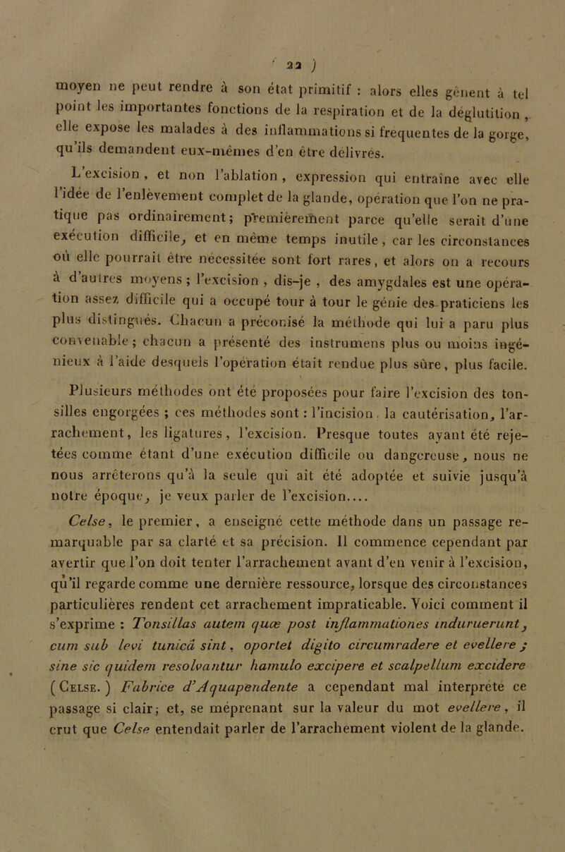 moyen ne peut rendre à son état primitif : alors elles gênent à tel point les importantes fonetions de la respiration et de la déglutition , elle expose les malades à des inflammations si frequentes de la gorge, qu ils demandent eux-mêmes d’en être délivrés. L exeision , et non 1 ablation , expression qui entraîne avec elle l’jdée de l’enlèvement complet de la glande, opération que l’on ne pra- tique pas ordinairement; premièrement parce quelle serait d’une exécution difficile, et en même temps inutile , car les circonstances où elle pourrait être nécessitée sont fort rares, et alors on a recours à d autres moyens ; 1 excision , dis-je , des amygdales est une opéra- tion assez, difficile qui a occupe tour à tour le génie des praticiens les plus distingués. Chacun a préconisé la méthode qui lui a paru plus convenable; chacun a présenté des instrumens plus ou moins ingé- nieux à l’aide desquels l’opération était rendue plus sûre, plus facile. Plusieurs méthodes ont été proposées pour faire l’excision des ton- silles engorgées ; ces méthodes sont : l’incision, la cautérisation, l’ar- rachement, les ligatures, l’excision. Presque toutes ayant été reje- tées comme étant d’une exécution difficile ou dangereuse, nous ne nous arrêterons qu’à la seule qui ait été adoptée et suivie jusqu’à notre époque, je veux parler de l’excision Celse, le premier, a enseigné cette méthode dans un passage re- marquable par sa clarté et sa précision. 11 commence cependant par avertir que l’on doit tenter l’arrachement avant d’en venir à l’excision, qù’il regarde comme une dernière ressource, lorsque des circonstances particulières rendent cet arrachement impraticable. Yoici comment il s’exprime : Tonsillas autem cjuœ post injlammationes induruerunt, cum sub levi tunicâ sint, oportet digito circumradere et evellere j sine sic yuidern resolvantur hamulo excipere et scalpellum excidere ( Celse. ) Fabrice d\Aquapendente a cependant mal interprète ce passage si clair,- et, se méprenant sur la valeur du mot evellere, il crut que Celse entendait parler de l’arrachement violent de la glande.