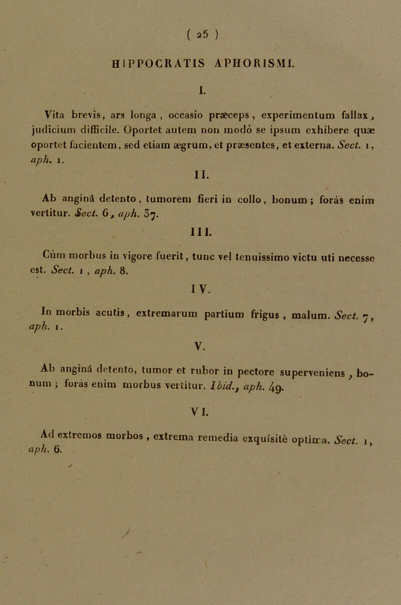 H 1PPOCR ATIS A PH OR ISM I. I. Vita brevis, ars longa , occasio præceps , experimentum fallax., judicium difficile. Oportet autem non modo se ipsum exhibere quæ oportet facientem, sed etiain ægrum, et præsentes, et extema. Sect. 1, aph. 1. II. Àb anginâ detento , tumorem fieri in collo, bonum ; foras enim vertitur. Sect. 6, aph. III. Cùm morbus in vigore fuerit, tune vel tenuissimo victu uti necesse est. Sect. i , aph. 8. I V. In morbis acutis, extremarum partium frigus , malum. Sect. 7, aph. 1. V. Ab anginâ detento, tumor et ruhor in pectore superveniens , bo- num ; foras enim morbus vertitur. Ibid., aph. 4q. VI. Ad extremos raorbos , extrema remedia exquisité optima. Sect 1