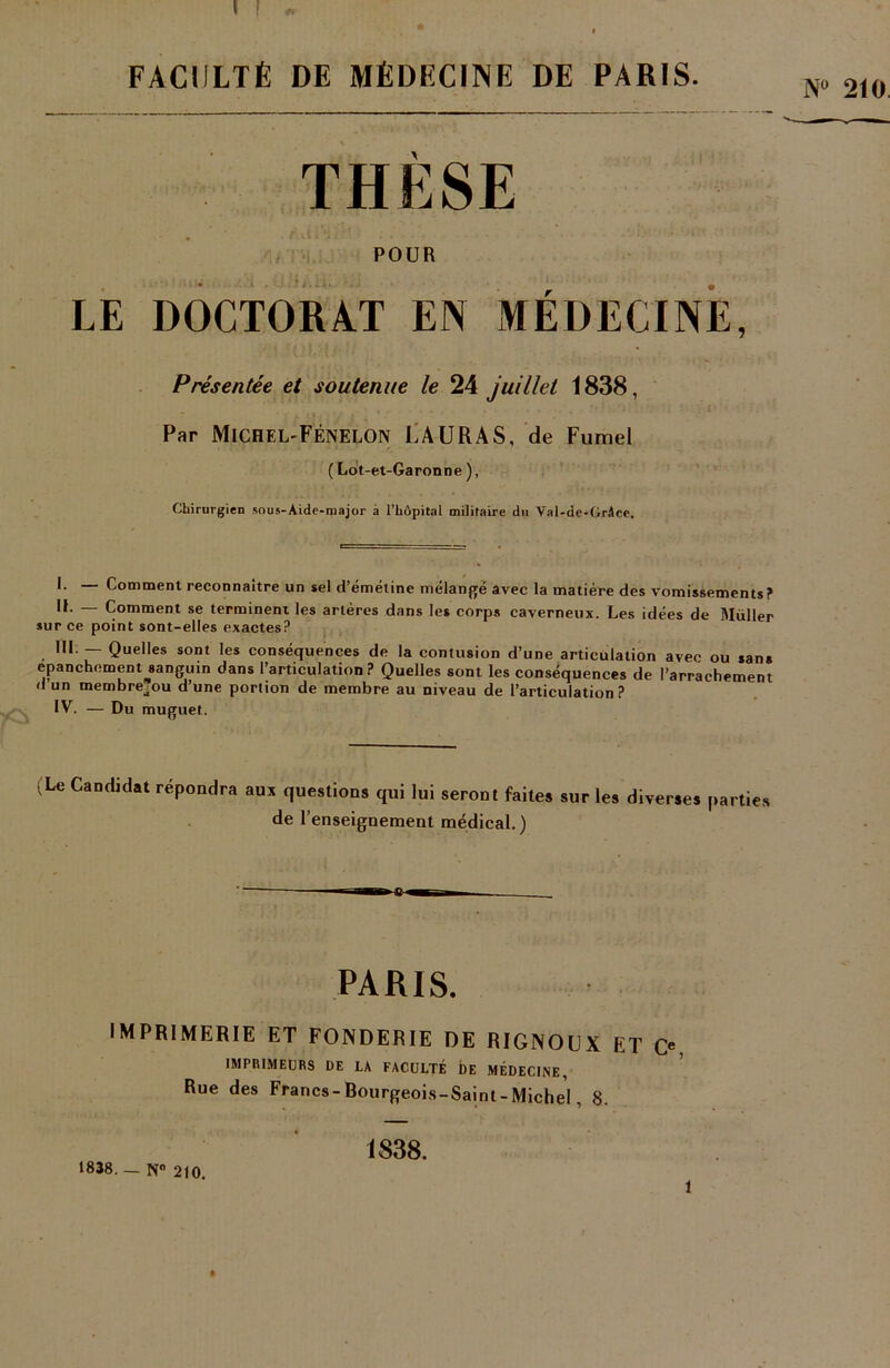 FACULTÉ DE MÉDECINE DÉ PARIS THÈSE POUR LE DOCTORAT EN MÉDECINE, Présentée et soutenue le 24 juillet 1838, Par Michel-Fénelon LAURA S, de Fumel ( Lot-et-Garonne ), Chirurgien sous-Aide-major à l’hôpital militaire du Val-de-Grâce. I. — Comment reconnaître un sel d’émétine mélangé avec la matière des vomissements? IL — Comment se terminent les artères dans les corps caverneux. Les idées de Muller sur ce point sont-elles exactes? III. — Quelles sont les conséquences de la contusion d’une articulation avec ou sans epanchement ^sanguin dans l’articulation? Quelles sont les conséquences de l’arrachement d un membre^ou d’une portion de membre au niveau de l’articulation? IV. — Du muguet. ■ Le Candidat répondra aux questions qui lui seront faites sur les diverses parties de l’enseignement médical.) PARIS. imprimerie et fonderie de rignoux et c«, IMPRIMEURS DE LA FACULTÉ DE MÉDECINE, Rue des Francs-Bourgeois-Saint-Michel, S. 1838. — N 210. 1S38. t