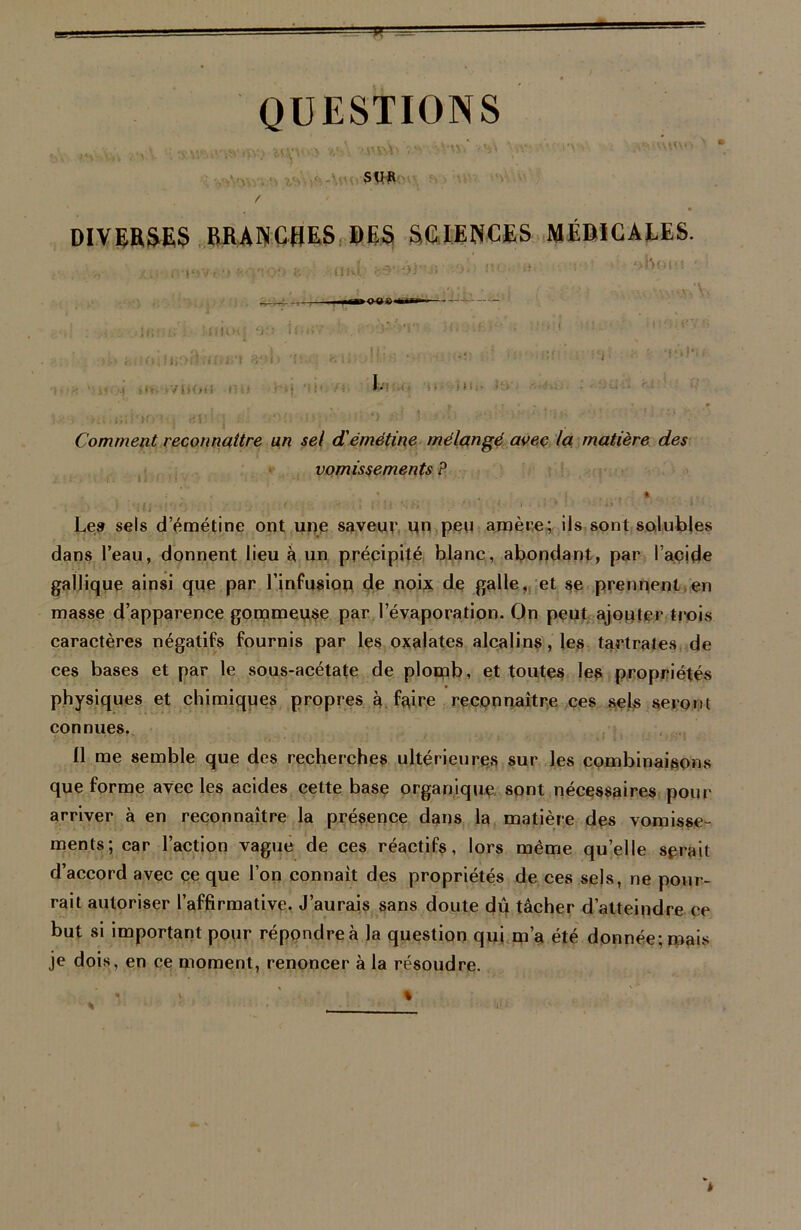 ■V QUESTIONS i *; -nmiwrny) v-'-. î-sv'^Vm' >•%' \ïytvûr.n**s SW f DIVERSES BRANCHES DES SCIENCES MÉDICALES. Comment reconnaître un sel d'émétine mélangé avec la matière des vomissements ? Le» sels d’émétine ont une saveur un peu amère; ils sont solubles dans l’eau, donnent lieu à un précipité blanc, abondant, par l’acide gallique ainsi que par l’infusion de noix de galle, et se prennent en masse d’apparence gommeuse par l’évaporation. On peut ajouter trois caractères négatifs fournis ptar les oxalates alcalins, les tartrates de ces bases et par le sous-acétate de plomb, et toutes les propriétés physiques et chimiques propres à faire reconnaître ces sels seront connues. Il me semble que des recherches ultérieures sur les combinaisons que forme avec les acides cette base organique sont nécessaires pour arriver à en reconnaître la présence dans la matière des vomisse- ments; car l’action vague de ces réactifs, lors même qu’elle serait d’accord avec ce que l’on connaît des propriétés de ces sels, ne pour- rait autoriser l’affirmative. J’aurais sans doute dû tâcher d’atteindre ce but si important pour répondre à la question qui m’a été donnée; mais je dois, en ce moment, renoncer à la résoudre. % U