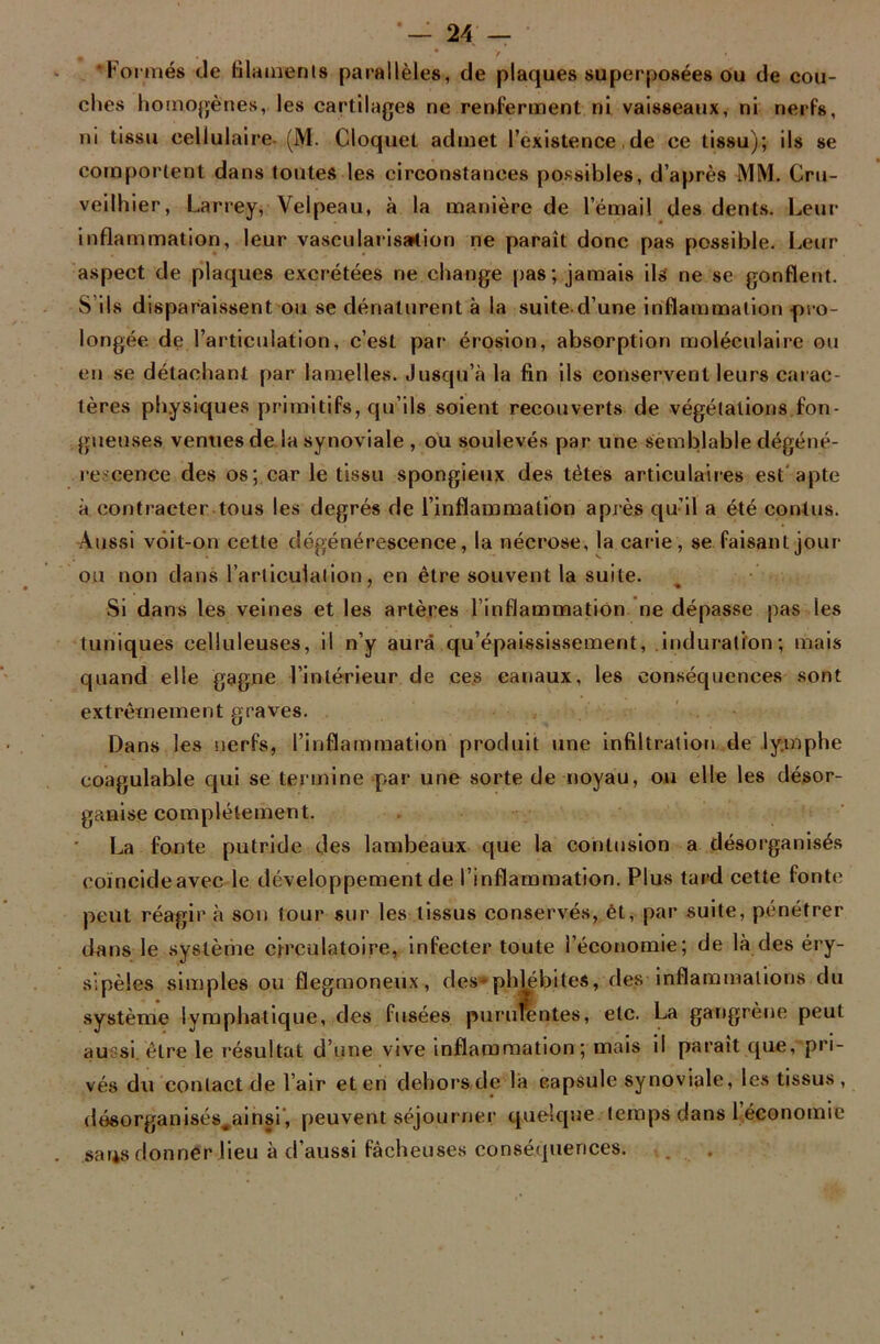 . “y 'Formés de filaments parallèles, de plaques superposées ou de cou- ches homogènes, les cartilages ne renferment ni vaisseaux, ni nerfs, ni tissu cellulaire (M. Cloquet admet l’existence de ce tissu); ils se comportent dans toutes les circonstances possibles, d’après MM. Cru- veilhier, Larrey, Velpeau, à la manière de l’émail des dents. Leur inflammation, leur vascularisation ne paraît donc pas possible. Leur aspect de plaques excrétées ne change pas; jamais ils ne se gonflent. S’ils disparaissent ou se dénaturent à la suite d’une inflammation -pro- longée de l’articulation, c’est par érosion, absorption moléculaire ou en se détachant par lamelles. Jusqu’à la fin ils conservent leurs carac- tères physiques primitifs, qu’ils soient recouverts de végétations fon- gueuses venues de la synoviale , ou soulevés par une semblable dégéné- rescence des os; car le tissu spongieux des tètes articulaires est apte à contracter tous les degrés de l’inflammation après qu’il a été contus. Aussi vôit-on cette dégénérescence, la nécrose, la carie, se faisant jour ou non dans l'articulation, en être souvent la suite. Si dans les veines et les artères l inflammation ne dépasse pas les tuniques celluleuses, il n’y aura qu’épaississemerit, induration; mais quand elle gagne l’intérieur de ces canaux, les conséquences sont extrêmement graves. Dans les nerfs, l’inflammation produit une infiltration de ly.mphe coagulable qui se termine par une sorte de noyau, ou elle les désor- ganise complètement. La fonte putride des lambeaux que la contusion a désorganisés coïncide avec le développement de l’inflammation. Plus tard cette fonte peut réagir à son tour sur les tissus conservés, èt, par suite, pénétrer dans le système circulatoire, infecter toute l’économie; de là des éry- sipèles simples ou flegmoneux, des-phtébites, des inflammations du système lymphatique, des fusées purulentes, etc. La gangrène peut aussi être le résultat d’une vive inflammation; mais il parait que, pri- vés du contact de l’air et en dehors de là capsule synoviale, le.s tissus, désorganisés^ainsi, peuvent séjourner quelque temps dans 1 économie sans donner lieu à d’aussi fâcheuses conséquences.