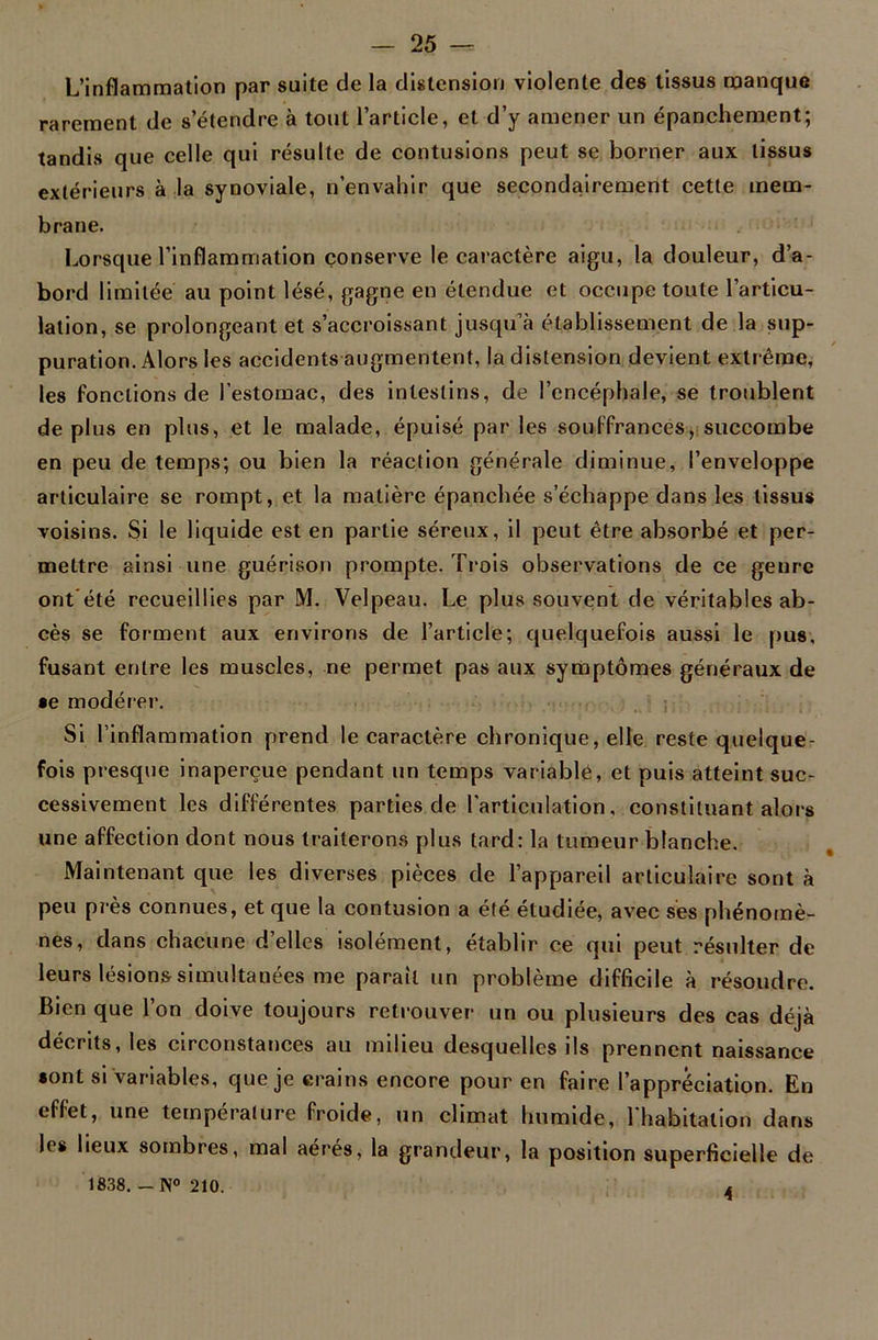 L’inflammation par suite de la distension violente des tissus manque rarement de s’étendre à tout l’article, et d’y amener un épanchement; tandis que celle qui résulte de contusions peut se borner aux tissus extérieurs à la synoviale, n’envahir que secondairement cette mem- brane. Lorsque l’inflammation conserve le caractère aigu, la douleur, d’a- bord limitée au point lésé, gagne en étendue et occupe toute l’articu- lation, se prolongeant et s’accroissant jusqu’à établissement de la sup- puration. Alors les accidents augmentent, la distension devient extrême, les fonctions de l’estomac, des intestins, de l’encéphale, se troublent de plus en plus, et le malade, épuisé par les souffrances, succombe en peu de temps; ou bien la réaction générale diminue, l’enveloppe articulaire se rompt, et la matière épanchée s’échappe dans les tissus voisins. Si le liquide est en partie séreux, il peut être absorbé et per- mettre ainsi une guérison prompte. Trois observations de ce genre ont'été recueillies par M. Velpeau. Le plus souvent de véritables ab- cès se forment aux environs de l’article; quelquefois aussi le pus, fusant entre les muscles, ne permet pas aux symptômes généraux de •e modérer. Si l’inflammation prend le caractère chronique, elle reste quelque- fois presque inaperçue pendant un temps variable, et puis atteint suc- cessivement les différentes parties de l’articulation, constituant alors une affection dont nous traiterons plus tard: la tumeur blanche. Maintenant que les diverses pièces de l’appareil articulaire sont à peu près connues, et que la contusion a été étudiée, avec ses phénomè- nes, dans chacune d’elles isolément, établir ce qui peut résulter de leurs lésions simultanées me parait un problème difficile à résoudre. Bien que l’on doive toujours retrouver un ou plusieurs des cas déjà décrits, les circonstances au milieu desquelles ils prennent naissance «ont si variables, que je crains encore pour en faire l’appréciation. En effet, une température froide, un climat humide, l'habitation dans les lieux sombres, mal aérés, la grandeur, la position superficielle de 1838. — N° 210. 4