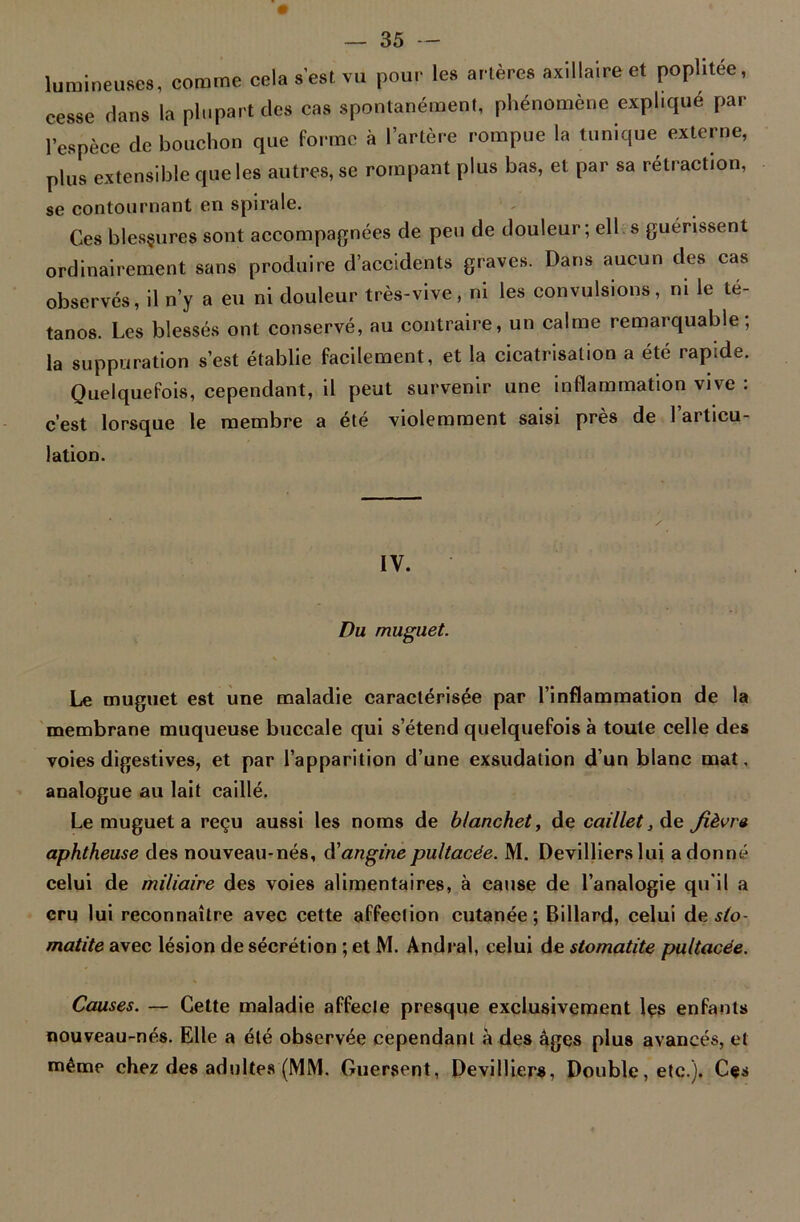 lumineuses, comme cela s’est vu pour les artères axillaire et poplitée, cesse Hans la plupart des cas spontanément, phénomène explique par l’espèce de bouchon que forme à l’artère rompue la tunique externe, plus extensible que les autres, se rompant plus bas, et par sa rétraction, se contournant en spirale. Ces blesgures sont accompagnées de peu de douleur; ell s guérissent ordinairement sans produire d’accidents graves. Dans aucun des cas observés, il n’y a eu ni douleur très-vive, ni les convulsions, ni le té- tanos. Les blessés ont conservé, au contraire, un calme remarquable; la suppuration s’est établie facilement, et la cicatrisation a été rapide. Quelquefois, cependant, il peut survenir une inflammation vive : c’est lorsque le membre a été violemment saisi près de l’articu- lation. IV. Du muguet. Le muguet est une maladie caractérisée par l’inflammation de la membrane muqueuse buccale qui s’étend quelquefois à toute celle des voies digestives, et par l’apparition d’une exsudation d’un blanc mat, analogue au lait caillé. Le muguet a reçu aussi les noms de blanchet, de caillet, de fièvre aphtheuse des nouveau-nés, d'anginepultacée. M. Devillierslui adonné celui de miliaire des voies alimentaires, à cause de l’analogie qu'il a cru lui reconnaître avec cette affection cutanée; Billard, celui de sto- matite avec lésion de sécrétion ; et M. Andra!, celui de stomatite pultacée. Causes. — Cette maladie affecte presque exclusivement les enfants nouveau-nés. Elle a été observée cependant à des âges plus avancés, et même chez des adultes (MM. Guersent, Devilliers, Double, etc.). Ces