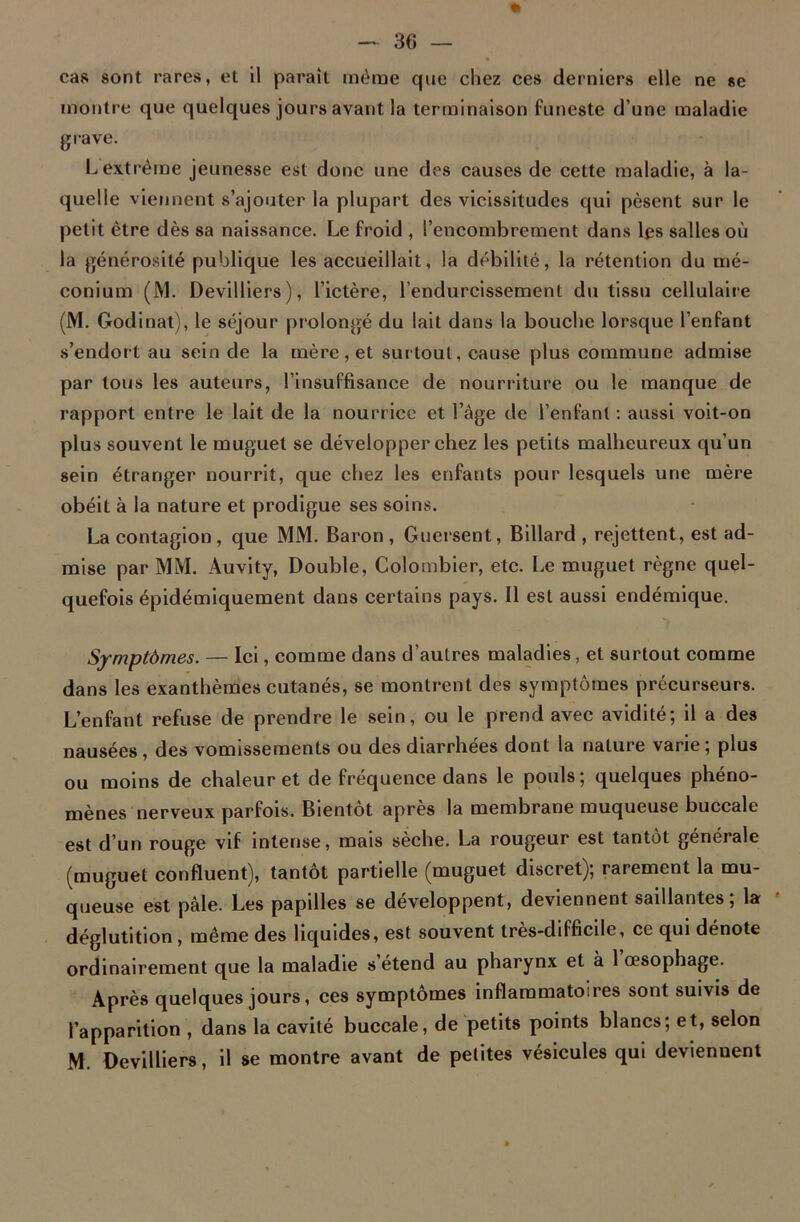 cas sont rares, et il parait même que chez ces derniers elle ne se montre que quelques jours avant la terminaison funeste d’une maladie grave. Lextrême jeunesse est donc une des causes de cette maladie, à la- quelle viennent s’ajouter la plupart des vicissitudes qui pèsent sur le petit être dès sa naissance. Le froid , l’encombrement dans les salles où la générosité publique les accueillait, la débilité, la rétention du mé- conium (M. Devilliers), l’ictère, l’endurcissement du tissu cellulaire (M. Godinat), le séjour prolongé du lait dans la bouche lorsque l’enfant s’endort au sein de la mère, et surtout, cause plus commune admise par tous les auteurs, l’insuffisance de nourriture ou le manque de rapport entre le lait de la nourrice et l’âge de l’enfant : aussi voit-on plus souvent le muguet se développer chez les petits malheureux qu’un sein étranger nourrit, que chez les enfants pour lesquels une mère obéit à la nature et prodigue ses soins. La contagion, que MM. Baron, Guersent, Billard , rejettent, est ad- mise par MM. Auvity, Double, Colombier, etc. Le muguet règne quel- quefois épidémiquement dans certains pays. Il est aussi endémique. Symptômes. — Ici, comme dans d’autres maladies, et surtout comme dans les exanthèmes cutanés, se montrent des symptômes précurseurs. L’enfant refuse de prendre le sein, ou le prend avec avidité; il a des nausées, des vomissements ou des diarrhées dont la nature varie; plus ou moins de chaleur et de fréquence dans le pouls; quelques phéno- mènes nerveux parfois. Bientôt après la membrane muqueuse buccale est d’un rouge vif intense, mais sèche. La rougeur est tantôt générale (muguet confluent), tantôt partielle (muguet discret); rarement la mu- queuse est pâle. Les papilles se développent, deviennent saillantes; la déglutition , même des liquides, est souvent très-difficile, ce qui dénote ordinairement que la maladie s’étend au pharynx et à l’œsophage. Après quelques jours, ces symptômes inflammatoires sont suivis de l’apparition , dans la cavité buccale, de petits points blancs; et, selon M. Devilliers, il se montre avant de petites vésicules qui deviennent