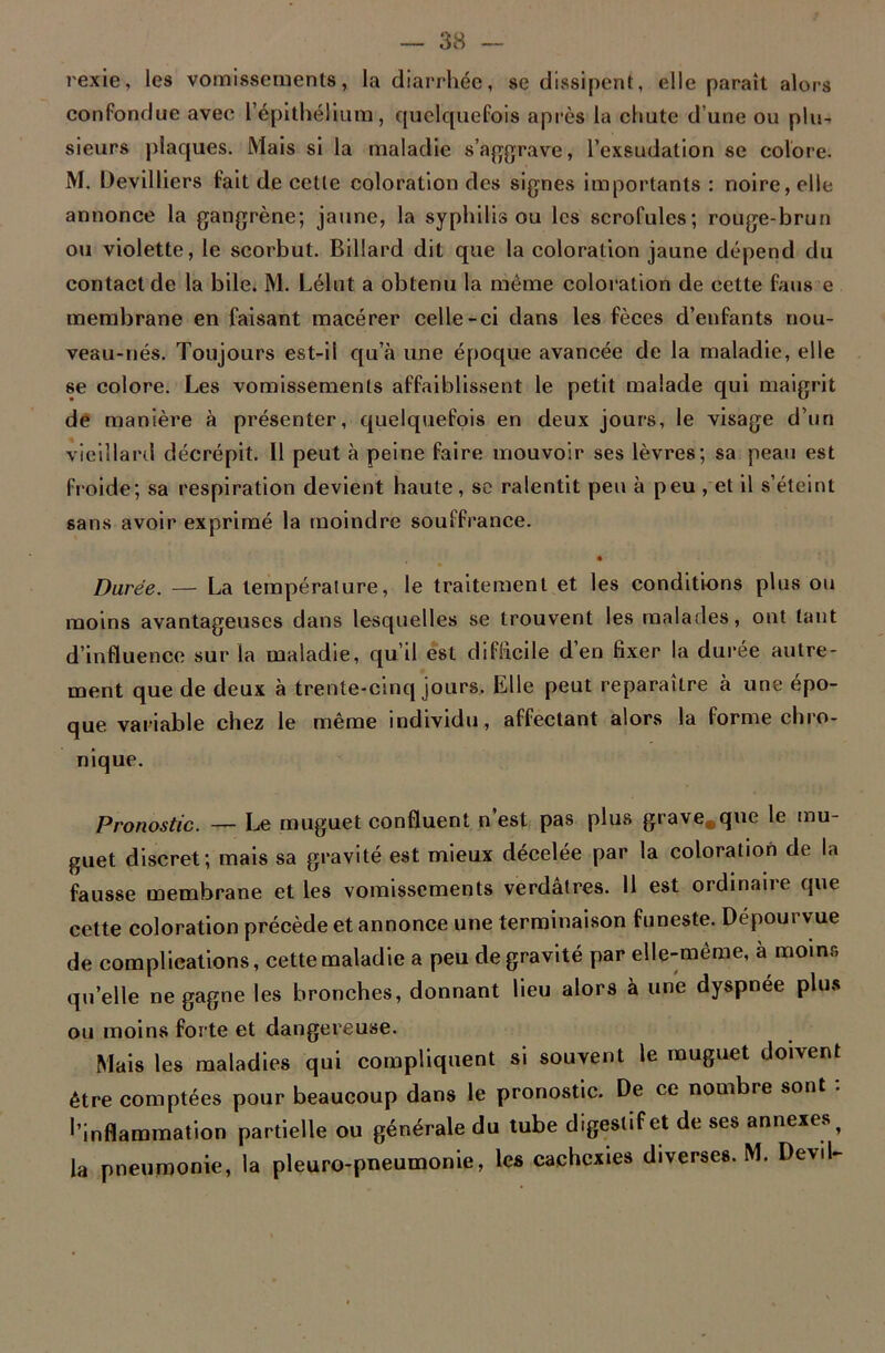 rexie, les vomissements, la diarrhée, se dissipent, elle paraît alors confondue avec l'épithélium, quelquefois après la chute d’une ou plu- sieurs plaques. Mais si la maladie s’aggrave, l’exsudation se colore. M. Devilliers fait de cette coloration des signes importants: noire, elle annonce la gangrène; jaune, la syphilis ou les scrofules; rouge-brun ou violette, le scorbut. Billard dit que la coloration jaune dépend du contact de la bile. M. Lélut a obtenu la même coloration de cette fans e membrane en faisant macérer celle-ci dans les fèces d’enfants nou- veau-nés. Toujours est-il qu’à une époque avancée de la maladie, elle se colore. Les vomissements affaiblissent le petit malade qui maigrit de manière à présenter, quelquefois en deux jours, le visage d’un vieillard décrépit. Il peut à peine faire mouvoir ses lèvres; sa peau est froide; sa respiration devient haute, se ralentit peu à peu , et il s’éteint sans avoir exprimé la moindre souffrance. • Durée. — La température, le traitement et les conditions plus ou moins avantageuses dans lesquelles se trouvent les malades, ont tant d’influence sur la maladie, qu’il est difficile d’en fixer la durée autre- ment que de deux à trente-cinq jours. Elle peut reparaître à une épo- que variable chez le même individu, affectant alors la forme chro- nique. Pronostic. — Le muguet confluent n’est pas plus grave.que le mu- guet discret; mais sa gravité est mieux décelée par la coloration de la fausse membrane et les vomissements verdâtres. Il est ordinaire que cette coloration précède et annonce une terminaison funeste. Dépourvue de complications, cette maladie a peu de gravité par elle-même, à moins qu’elle ne gagne les bronches, donnant lieu alors à une dyspnée plus ou moins forte et dangereuse. Mais les maladies qui compliquent si souvent le muguet doivent être comptées pour beaucoup dans le pronostic. De ce nombre sont : l’inflammation partielle ou générale du tube digestif et de ses annexes ? la pneumonie, la pleuro-pneumonie, les cachexies diverses. M. Devil-