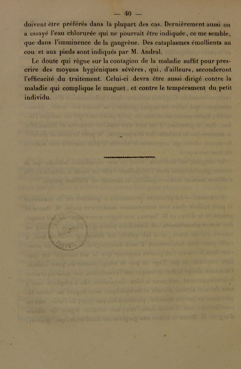 doivent être préférés dans la plupart des cas. Dernièrement aussi on a essayé l’eau chlorurée qui ne pourrait être indiquée, cerne semble, que dans l’imminence de la gangrène. Des cataplasmes émollients au cou et aux pieds sont indiqués par M. Andral. Le doute qui règne sur la contagion de la maladie suffit pour pres- crire des moyens hygiéniques sévères, qui, d’ailleurs, seconderont l’efficacité du traitement. Celui-ci devra être aussi dirigé contre la maladie qui complique le muguet, et contre le tempérament du petit individu.