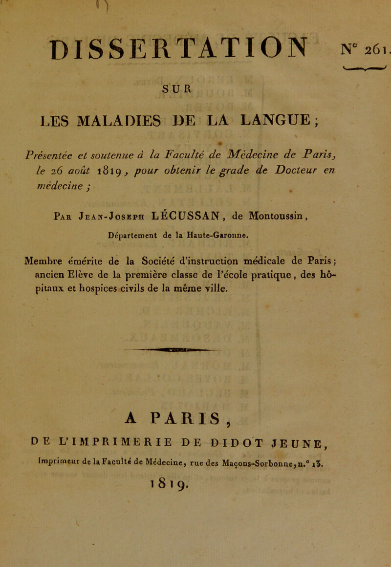 DISSERTATION SÜR LES MALADIES DE LA LANGUE; Présentée et soutenue à la Faculté de ISFédecine de Parisj le 26 août 1819^ pour obtenir le grade de Docteur en médecine y Par Jean-Joseph LÉCüSSAN, de Montoussin, Département de la Haute-Garonne. Membre émérite de la Société d’instruction médicale de Paris ; ancien Elève de la première classe de l’école pratique, des hô- pitaux et hospices civils de la même ville. A PARIS, DE L’IMPRIMERIE DE DID OT JEUNE, Imprimeur de la Facultd de Médecine, rue des Maçons-Sorbonne,n.° sï. 1819. ■’ 261.