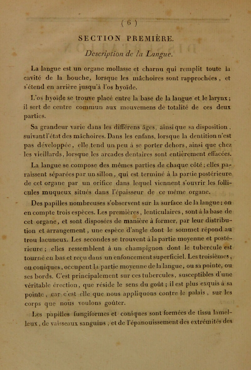 SECTION PREMIÈRE. Description de la Langue. La langue est un organe mollasse et charnu qui remplit toute la cavité de la bouche, lorsque les mâchoires sont rapprochées , et s’étend en arrière jusqu’à l’os hyoïde. L’os hyoïde se trouve placé entre la base de la langue et le larynx ; il sert de centre commun aux mouvemens dé totalité de ces deux parties. Sa grandeur varie dans les différens âges, ainsique sa disposition, suivant l’état des mâchoires. Dans les enfans, lorsque la dentition n’est pas développée, elle tend un peu à se porter dehors, ainsi que chez les vieillards, lorsque les arcades dentaires sont entièrement elTacées. La langue se compose des mêmes parties de chaque côté ; elles pa- raissent séparées par un sillon, qui est terminé à la partie postérieure de cet organe par un orifice dans lequel viennent s’ouvrir les folli- cules muqueux situés dans l’épaisseur de ce même organe. Des papilles nombreuses s’observent sur la surface de la langue; on en compte trois espèces. Les premières, lenticulaires, sont à la base de cet organe, et sont disposées de manière à former, par leur distribu- tion et arrangement, une espèce d’angle dont le sommet répond au trou lacuneux. Les secondes se trouvent à la partie moyenne et posté- rieure ; elles ressemblent à un champignon dont le tubercule est tourné en bas et reçu dans un enfoncement superficiel. Les troisièmes , ou coniques , occupent la partie moyenne de la langue, ou sa pointe, ou scs bords. C’est principalement sur ces tubercules, susceptibles dune véritable érection, que réside le sens du goût ; il est plus exquis à sa pointe , car c’est elle que nous appliquons contre le palais , sur les corps que nous voulons goûter. Les papilles fungiformes et coniques sont formées de tissu lamel- leux , de vaisseaux sanguins , et de l’épanouissement des extrémités des