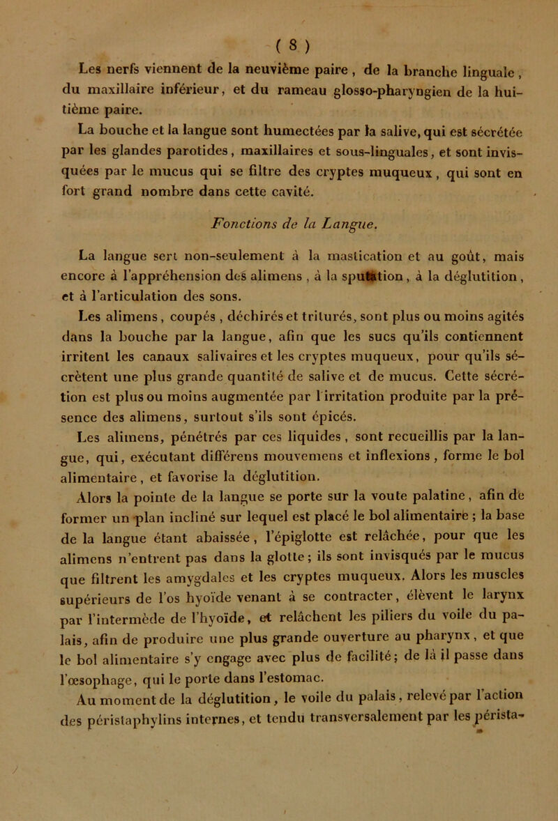 Les nerfs viennent de la neuvième paire , de la branche linguale , du maxillaire inférieur, et du rameau glosso-pharyngien de la hui- tième paire. La bouche et la langue sont humectées par la salive, qui est sécrétée par les glandes parotides, maxillaires et sous-linguales, et sont invis- quées par le mucus qui se filtre des cryptes muqueux, qui sont en fort grand nombre dans cette cavité. Fonctions de la Langue, La langue sert non-seulement à la mastication et au goût, mais encore à l’appréhension des alimens , à la sputktion, à la déglutition, et à l’articulation des sons. Les alimens, coupés , déchirés et triturés, sont plus ou moins agités dans la bouche par la langue, afin que les sucs qu’ils contiennent irritent les canaux salivaires et les cryptes muqueux, pour qu’ils sé- crètent une plus grande quantité de salive et de mucus. Cette sécré- tion est plus ou moins augmentée par 1 irritation produite par la pré- sence des alimens, surtout s’ils sont épicés. Les alimens, pénétrés par ces liquides , sont recueillis par la lan- gue, qui, exécutant dijfférens mouvemens et inflexions, forme le bol alimentaire, et favorise la déglutition. Alors la pointe de la langue se porte sur la voûte palatine, afin de former un plan incliné sur lequel est placé le bol alimentairè ; la base de la langue étant abaissée, l’épiglotte est relâchée, pour que les alimens n’entrent pas dans la glotte; ils sont invisques par le mucus que filtrent les amygdales et les cryptes muqueux. Alors les muscles supérieurs de l’os hyoïde venant a se contracter, elèvent le larynx par l’intermède de 1 hyoïde, et relâchent les piliers du voile du pa- lais, afin de produire une plus grande ouverture au pharynx , et que le bol alimentaire s’y engage avec plus de facilité ; de là U passe dans l’œsophage, qui le porte dans l’estomac. Au moment de la déglutition, le voile du palais, relevé par l’action des périslaphylins internes, et tendu transversalement par les pérista-