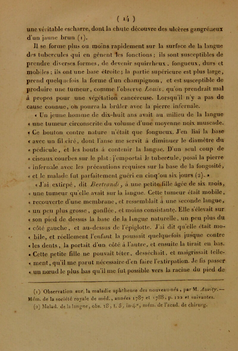 ( *4 ) une véritable cscharre, dont la chute découvre des ulcères gangréneux d’un jaune brun (i). Il se forme plus ou njoins rapidement sur la surface de la langue des tubercules qui en gênent les fonctions; ils sont susceptibles de prendre diverses formes, de devenir squirrheux , fongueux, durs et mobiles; ils ont une base étroite; la partie supérieure est plus large, prend quelque fois la forme d’un champignon, et est susceptible de produire une tumeur, comme l’observe Louis. qu’on prendrait mal à propos pour une végétation cancéreuse. Lorsqu’il n’y a pas de cause connue, oh pourra la brûler avec la pierre infernale. « Un jeune homme de dix-huit ans avait au milieu de la langue « une tumeur circonscrite du volume d’une moyenne noix muscade. € Ce boulon contre nature n’était que fongueux. J’en liai la base « avec un fil ciré, dont l’anse me servit à diminuer le diamètre du «pédicule, et les bouts à contenir la langue. D’un seul coup de 0 ciseaux courbes sur le plat ; j’em|)orlai Je tubercule, posai la pierre « infernale avec les précautions requises sur la base de la fongosité, « et le malade fut parfaitement guéri en cinq’ou six jours (2)..» «J’ai extirpé , dit Bert/andi, à une pelile.lille âgée de six mois, « une tumeur qu elle avait sur la langue. Cette tumeur était mobile, « recouverte d’une membrane, et ressemblait à une seconde langue, « un peu plus grosse , gonflée, et moins consistante. Elle s élevait sur « son pied de dessus la base de la Lngue naturelle, un peu plus du « côté gauche, et au-dessus de l’épiglotte. J’ai dit qu’elle était mo- « bile, et réellement l’enfant la poussait quelquefois jusque eontre « les dents , la portait d’un côté à l’autre, et ensuite la lirait en bas. . Cette petite fille ne pouvait téter, desséchait, et maigrissait lelle- « ment, qu’il me parut nécessaire d’en faire l’extirpation. Je fis passer « un nœud le plus bas qu’il me fut possible vers la racine du pied de (1) Observation sur, la maladie apbtheuse des nouveaii-ncs , par M. Aui>ity. M(?m. de la société royale de mcd., années 1 787 et 1 788, |). 1 22 H .suivantes. (2) Malad. dclalangno, obs. i8 , t. 5, in-/j.“, mém. de l’acad. de cliirur^r. \