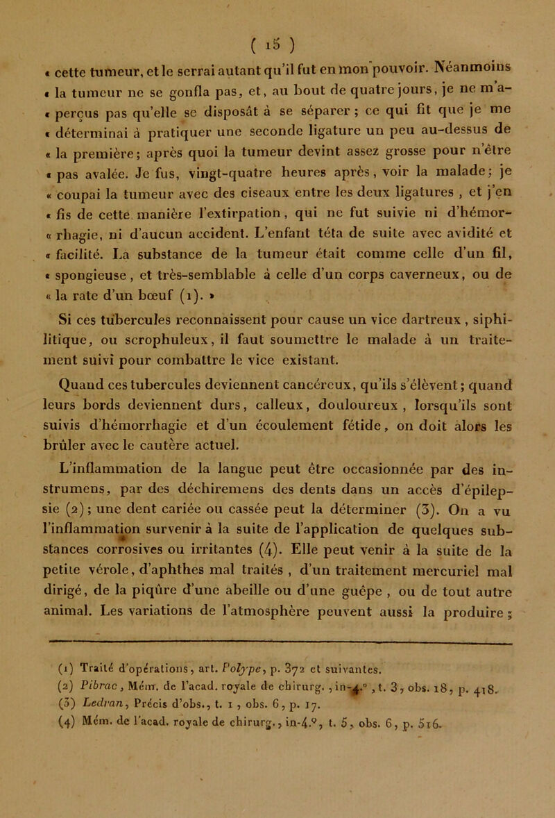 ( ) « cette tumeur, et le serrai autant qu’il fut en mon pouvoir. Néanmoins € la tumeur ne se gonfla pas, et, au bout de quatre jours, je ne m a- € perçus pas qu’elle se disposât à se séparer ; ce qui fit que je me t déterminai à pratiquer une seconde ligature un peu au-dessus de « la première; après quoi la tumeur devint assez grosse pour n’élre t pas avalée. Je fus, vingt-quatre heures après, voir la malade; je « coupai la tumeur avec des ciseaux entre les deux ligatures , et j’en « fis de cette manière l’extirpation, qui ne fut suivie ni d’hémor- « rhagie, ni d’aucun accident. L’enfant téta de suite avec avidité et • facilité. La substance de la tumeur était comme celle d’un fil, t spongieuse, et très-semblable à celle d’un corps caverneux, ou de « la rate d’un bœuf (i). » Si ces tubercules reconnaissent pour cause un vice dartreux , siphi- litique, ou scrophuleux, il faut soumettre le malade à un traite- ment suivi pour combattre le vice existant. Quand ces tubercules deviennent cancéreux, qu’ils s’élèvent; quand leurs bords deviennent durs, calleux, douloureux, lorsqu’ils sont suivis d’hémorrhagie et d’un écoulement fétide, on doit alors les brûler avec le cautère actuel. L’inflammation de la langue peut être occasionnée par des in- strumens, par des déchiremens des dents dans un accès d’épilep- sie (2); une dent cariée ou cassée peut la déterminer (3). On a vu l’inflamraatmn survenir à la suite de l’application de quelques sub- stances corrosives ou irritantes (4). Elle peut venir à la suite de la petite vérole, d’aphthes mal traités , d’un traitement mercuriel mal dirigé, de la piqûre d’une abeille ou d’une guêpe , ou de tout autre animal. Les variations de l’atmosphère peuvent aussi la produire ; (1) Traité d’operations, art. Polype^ p. 872 et suivantes. (2) Pibrac, Méirr. de l’acad. raj^ale de chirurg. jin-j^,.” , t. 3 , obs. 18, p. 418.- (5) Ledrariy Précis d’obs., t. i , obs. 6, p. 17,