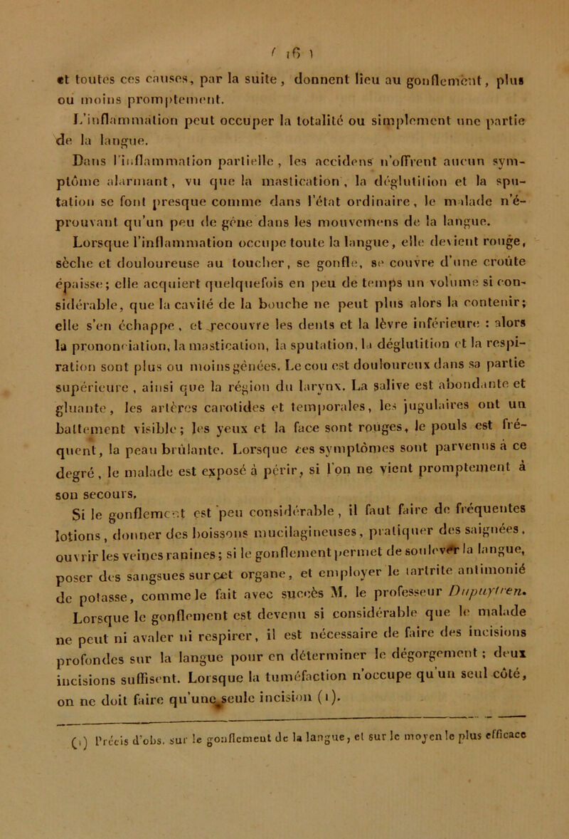 «t toutes ces causes, par la suite, donnent lieu au gonllemcut, plus ou moins promptement. I/inflarnmalion peut occuper la totalité ou simplement une partie de la langue. î» Dans rinflammalion partielle , les accidens u’olTrent aucun sym- ptôme alarmant, vu que la mastication, la déglutilion et la spu- tation se font j)resque comme dans l’état ordinaire, le malade n’é- prouvant qu’un peu de gêne dans les mouvemens de la langue. Lorsque l’inflammation occupe toute la langue, elle dexient rouge, sèche et douloureuse au toucher, se gonfle, se' couvre d’une croûte épaisse; elle acquiert quelquefois en peu de temps un volume si con- sidérable, que la cavité de la bouche ne peut plus alors la contenir; elle s’en échappe, et recouvre les dents et la lèvre inférieure : alors lu prononciation, la mastication, la sputation, h» déglutition et la respi- ration sont plus ou moins gênées. Leçon est douloureux dans sa partie supérieure , ainsi que la région du larynx. La salive est abondante et gluante, les artères carotides et temporales, les jugulaires ont un battement visible; les yeux et la face sont rouges, le pouls est fré- quent, la peau brûlante. Lorsque ces symptômes sont parvenus à ce degré, le malade est exposé à périr, si l’on ne vient promptement à son secours. Si le gonfleracr.t est peu considérable, il faut faire de fréquentes lotions, donner des boissons mucilagineuses, pratiquer des saignées, ouvrir lc3 veines rapines; si le gonflement permet de sotilevrt'la langue, poser des sangsues surçet organe, et employer le lartnte antimonié de potasse, comme le fait avec succès M, le professeur Dnpiipren» Lorsque le gonflement est devenu si considérable que le malade ne peut ni avaler ni respirer, il est nécessaire de hure des incisions profondes sur la langue pour en déterminer le dégorgement ; deux incisions suffisent. Lorsque la tuméfaction n occupe qu un seul côté, on ne doit faire qu’une^eulc incision (i), (,) l’rccis cl’obs. sur le goanemeut de la langue, cl sur le moyen le plus efficace