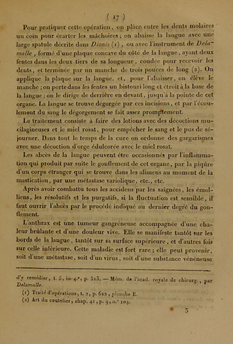 ( ^7 ) Pour pratiquer celte opération , on place entre les dents molaires un coin pour écarter les mâchoires; on abaisse la langue avec une large spatule décrite dans Dionis (i) ^ ou avec l’instrument de Delà malle , formé d’une plaque concave du côté de la langue , ayant deux fentes dans les deux tiers de sa longueur , coudée pour recevoir les dents, et terminée par un manche de trois pouces de long (2). On applique la plaque sur la langue, et, pour l’abaisser, on élève le manche ;on porte dans les fentes un bistouri long et étroit à la base de la langue ; on le dirige de derrière en devant, Jusqu’à la pointe de cet organe. La langue se trouve dégorgée par ces incisions, et par l’écou- lement du sang le dégorgement se fait assez promptement. Le traitement consiste à faire des lotions avec des décoctions niu- cilagineuses et le miel rosat, pour empêcher le sang et le pus de sé- journer. Dans tout le temps de la cure on ordonne des gargarismes avec une décoction d’orge édulcorée avec le miel rosat. Les abcès de la langue peuvent être occasionnés par l’inflamma- tion qui produit par suite le gonflement de cet organe, par la piqûre d’un corps étranger qui se trouve dans les alimens au moment de la mastication, par une métastase variolique, etc., etc. Après avoir combattu tous les accidens par les saignées, les émoi- liens, les résolutifs et les purgatifs, si la fluctuation est sensible, il faut ouvrir l’abcès par le procédé indiqué au dernier degré du gon- flement. , t L’anthrax est une tumeur gangréneuse accompagnée d’une cha- leur brûlante et d’une douleur vive. Elle se manifeste tantôt sur les bords de la langue, tantôt sur sa surface supérieure, et d’autres fois sur celle inférieure. Celte maladie est fort rare 4 elle peut provenir, soit d une métastasé, soit d un virus , soit d’une substance vénéneuse dy remédier, t. S, p. 5i3. — Mém. de l’acad, royale de chîrurg., par Delamalle. (1) Traité d’opcrallons, t. 2, p. 622 , plaoclie E. (2) Art du coutelier, chap. 41, p. g , a.® 104. O