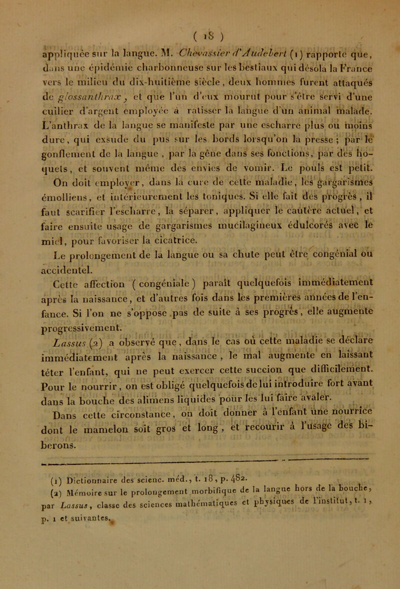 appliquée stir la langue. M. Chevassier d'Aiulehevt (i) rapporte que, cl.ms une épidémie charbonneuse sur les bestiaux qui désola la France vers le milieu du dix-huitième siècle, deux hommes furent attaqués de giossnnthrax y et que l’un d’(>ux mourut pour s’être servi d’une cuiller d’argent employée à ratisser la langue d’un animal malade. L’anthrax de la langue se manifeste par une escharre plus ou moins dure, qui exsude du pus sur les bords lorsqu’on la presse; par lé‘ gonflement de la langue , j)ar la gêne dans ses fonctions, par des ho- quets, et souvent même des etnies de vomir. Le pouls est petit. On doit emplüj^er, dans la cure de celte maladie, les gargarismes émolliens, et intérieurement les toniques. Si elle fait dés progrès, il faut scarifier l’escharre, la séparer, appliquer le cautère actuel, et faire ensuite usage de gargarismes mucilagineux édulcorés avec le miel, pour favoriser la cicatrice. Le prolcngement de la langue ou sa chute peut être congénial ou accidentel. Cette affection ( congéniale ) paraît quelquefois immédiatement après la naissance, et d’autres fois dans les premières arinéesde l’en- fauce. Si l’on ne s’oppose .pas de suite à ses progrès , elle augmente progressivement. Lassiis a observé que, dans le cas où cette maladie se déclare immédiatement après la naissance , le mal augmente en laissant téter l’enfant, qui ne peut exercer cette succion que difficilement. Pour le nourrir, on est obligé quelquefois de lui introduire fort avant dans la bouche des alimens liquides poür les lui faire avaler. Dans celte circonstance, on doit donner â 1 enfant une nourrice dont le mamelon soit gros et long, et recourir à l’üsage des bi- berons. (i) Dictionnaire des scienc. méd., t. i8,p. 4^2. (a) Mémoire sur le prolongement morbifique de la langue hors de la bouche, par Lassus, classe des sciences mathématiques et phjsiqives de 1 institut,!, i,