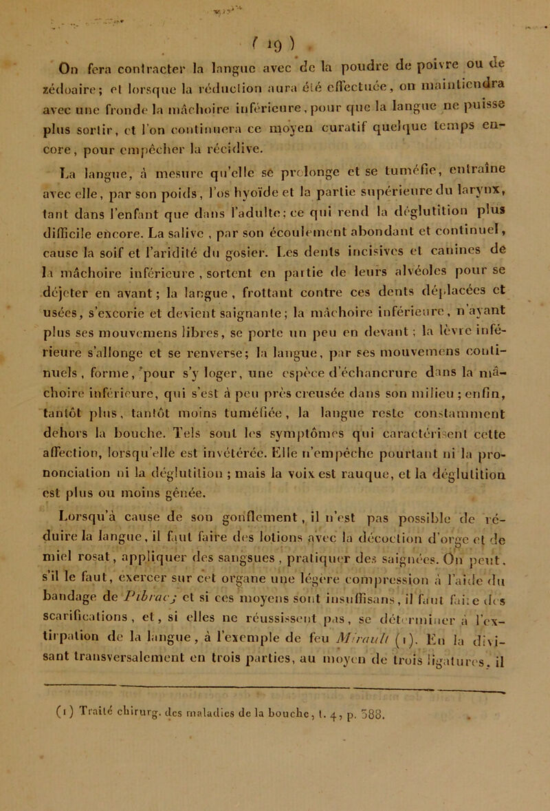 On fera conlracler la langue avec de la poudre de poivre ou de zédoaire; cl lorsque la rédiiclion aura élé elTectuce, on iiiainlicndra * • avec une fronde la lUtâchoire inférieure, pour que la langue ne puisse plus sortir, et l’on conliimera ce moyen curatif quelque temps en- core, pour empêcher la réel dive. La langue, cà mesure qu elle sê prolonge et se tuméfie, entraîne avec elle, par son poids, l’os hyoïde et la partie supérieure du larynx, tant dans l’enfant que dans l’adulte; ce qui rend la déglutition plus difficile eUcore. La salive , par son écoulement abondant et continuel, cause la soif et l’aridité du gosier. Les dents incisives et canines de la mâchoire inférieure , sortent en partie de leurs alvéoles pour se déjeter en avant; la langue, frottant contre ces dents déplacées et usées, s’excorie et devient saignante; la nicichoire inférieure, n ayant plus ses mouvemens libres, se porte un peu en rlevant ; la lèvre infé- rieure s’allonge et se renverse; la langue, j>ar ses mouvemens conti- nuels , forme,’pour s’y loger, une espèce d’échancrure dans la mâ- choire inférieure, qui s’est à peu près creusée dans son milieu ; enfin, tantôt plus, tantôt moins tuméfiée, la langue reste constamment dehors la bouche. Tels sont h's symptômes qui caractérisent cette affiection, lorsqu’elle est invétérée. Elle n’empêche pourtant ni la pro- nonciation ni la déglutition ; mais la voix est rauque, et la déglutition est plus ou moins gênée. Lorsqu’à cause de son gonflement, il n’est pas possible de ré- duire la langue, il faut faire des lotions avec la décoction d’orge cl de miel rosat, appliquer des sangsues , pratiquer de.s saignées. On peut, s’il le faut, exercer sur cet organe une légère comj)ression à l’aide du bandage de Pibracj et si ces moyens sont insuffisans, il faut faire des scarifications, et, si elles ne réussissent pas, sc déterminer à l’cx- tirpalion de la langue, à l’exemple de feu Mirauh (i). Eu la divi- sant transversalement en trois parties, au moyen de trois ii'Mtures. il (i) Trailc chirurg. clcs maladies de la bouche, l. 4, p, 588.