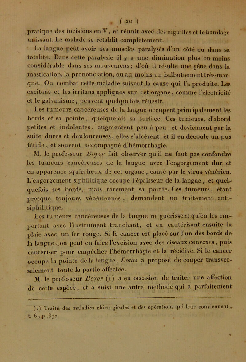 pratique des incisions enV, et réunit avec des aiguilles et lebandagc unissant. Le malade se rétablit complètement. La langue peut avoir ses muscles paralysés d’un coté ou dans sa totalité. Dans celle paralysie il y a une diminution plus ou moins considérable dans scs mouvemcns; d’où il résulte une gêne dans la mastication, la prononciation, ou au moins un balbutiement très-mar- qué. On combat cette maladie suivant la cause qui l’a produite. Les excitans et les irritons appliqués sur cet organe, comme l’électricité et le galvanisme, peuvent quelquefois réussir. Les tumeurs cancéreuses de la langue occupent principalement les bords et sa pointe, quelquefois sa surface. Ces tumeurs, d’abord petites et indolentes , augmentent peu à peu , et deviennent par la suite dures et douloureuses; elles s’ulcèrent, et il en découle un pus fétide , et souvent accompagné d’hémorrhagie. M. le professeur Boyer fait observer qu’il ne faut pas confondre les tumeurs cancéreuses do la langue avec l’engorgement dur et en apparence squirrheux de cet organe , causé par le virus vénérien. L’engorgement siphilitique occupe l’épaisseur de la langue, et quel- quefois ses bords, mais rarement, sa pointe..Ces tumeurs, étant presque toujours vénériennes , demandent un traitement anti- siphiLlique. Les tumeurs cancéreuses de la langue ne guérissent qu’en les em- portaiTt avec rinslrument tranchant, et en cautérisant ensuite la plaie avec un fer rouge. Si lé cancer est placé sur l’un des bords de la langue ,.on peut en faire l’excision avec des ciseaux convexes, puis cautériser pour empêcher l’hémorrhagie et la récidive. Si le cancer occupe la pointe delà langue, Louis a proposé de couper transver- salement toute la partie affectée. M. le professeur Boyer (i) a eu occasion de traiter une affection de cette espèce, et a suivi une autre méthode qui a parfaitement (i) Trailé, des maladies cliirurgicales et des operations qui leur conviennent , t. 6 ,^)..392