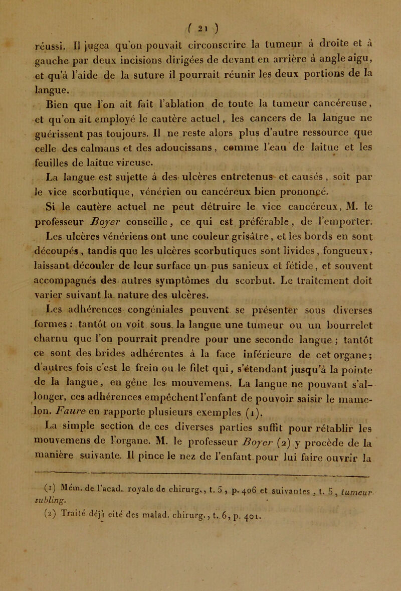 réussi. «i ugca qu’ou pouvait circonscrire la tumeur à droite et à gauche par deux incisions dirigées de devant en arrière à angle aigu, et qu a l’aide de la suture il pourrait réunir les deux portions de la langue. Bien que l’on ait fait l’ablation de toute la tumeur cancéreuse, et qu’on ait employé le cautère actuel, les cancers de la langue ne guérissent pas toujours. Il ne reste alors plus d’autre ressource que celle des caïmans et des adoucissans, cemme l’.eau de laitue et les feuilles de laitue vireuse. La langue est sujette à des uleères entretenus et causés , soit par Je vice scorbutique, vénérien ou cancéreux bien prononpé. Si le cautère actuel ne peut détruire le vice cancéreux, M. le professeur Boyer conseille, ce qui est préférable , de l’emporter. Les ulcères vénériens ont une couleur grisâtre, elles bords en sont découpés , tandis que les ulcères scorbutiques sont livides, fongueux, laissant découler de leur surface un pus sanieux et fétide, et souvent accompagnés des autres symptômes du scorbut. Le traitement doit varier suivant la. nature des ulcères. Les adhérences congéniales peuvent Se présenter sous diverses formes : tantôt on voit sous, la langue une tumeur ou un bourrelet charnu que l’on pourrait prendre pour une seconde langue ; tantôt ce sont des brides adhérentes à la face inférieure de cet organe; d autres fois cest le frein ou le filet qui, s’étendant jusqu’à la pointe de la langue, en gêne les- mouvemens. La langue ne pouvant s’al- longer, ces adhérences empêchent l’enfant de pouvoir saisir le mame- lon. Faure en rapporte plusieurs exemples (i), La simple section de ces diverses parties suffît pour rétablir les mouvemens de l’organe. M. le professeur Boyer (2) y procède de la manière suivante. 11 pince le nez de l’enfant, pour lui faire ouvrir la (i) Mém. de l’acad. royale de cblrurg., t. 5 , p. 406 et suivantes , l. 5 , tumeur sublin g. (a) 'traité dej^ cité des malad, chirurg., t. 6, p. 401.