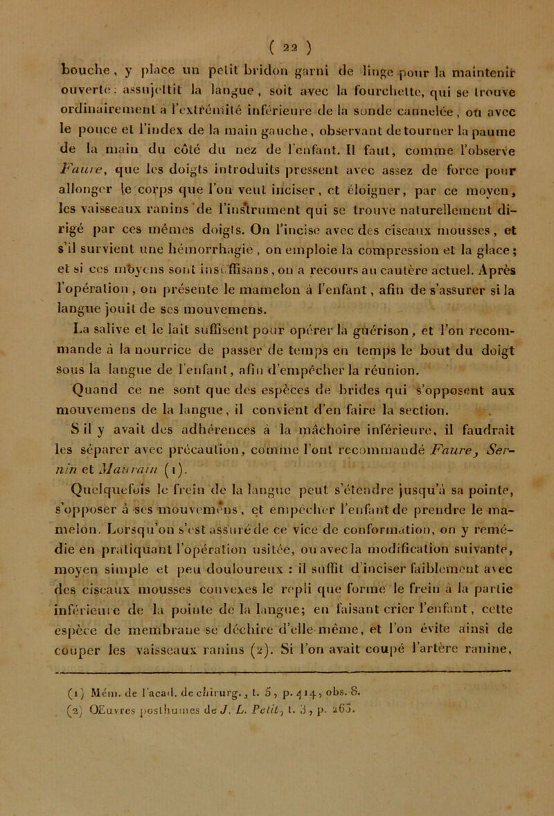bouche , y place un pelit bridou garni de linge pour la maintenir ouverte; assujeltit la langue, soit avec la fourchette, qui se trouve ordinuireinenl à rexlréinilé inférieure de la sonde cannelée, oü avec le pouce et l’index de la main gauche, observant détourner la paume de la main du coté du nez de l’enfant. Il faut, comme l’observe Juiuie, que les doigts introduits pressent avec assez de force pour alIong('r le corps que l’on veut inciser, et éloigner, par ce moyen, les vaisseaux ranins ’de l’inslrument qui se trouve naturellement di- rigé par CCS mêmes doigis. On l’incise avec des ciseaux mousses, et s’il survient une hémorrhagie , on emploie la compression et la glace; et si ces mbyens sont insi ffisans, on a recours au cautère actuel. Après 1 opération , on présente le mamelon à l’enfant, afin de s’assurer si la langue jouit de ses mouvemens. La salive et le lait suffisent pour opérer la guérison, et l’on reconi- mande à la nourrice de passer de temps en temps le bout du doigt sous la langue de l’enfant, afin d’empêcher la réunion. Quand ce ne sont que des espèces de brides qui s’opposent aux mouvemens de la langue, il convient d’en faire la section. S il y avait des adhérences à la mâchoire inférieure, il faudrait les séparer avec précaution, comme l’ont recummandé Faurej Ser~- nin et Mau vain (i). Quelquefois le frein de la langue peut s’étendre jusqu’à sa pointe, s’opposer à ses mouvemens, et empêcher l’enfant de prendre le ma- melon. Lorsqu’on s’( st assméde ce vice de conformation, on y remé- die en pratiquant l’opération usitée, ouavecla modification suivante, moyen simple et peu douloureux : il suffit d inciser faiblement avec des ciseaux mousses convexes le repli que forme le frein à la partie inférieure de la pointe de la langue; en faisant crier l’enfant, cette espece de membrane se déchire d’ellemême, et l’on évite ainsi de couper les vaisseaux ranins (2). Si l’on avait coupé l’artère ranirje. (i) Méin. de l’acail. de cliirurg., t. 5, p./} 14, obs. 8. (jij OEuvre.? posthumes de </. L. Pelilj l. 3 , p. 26^.