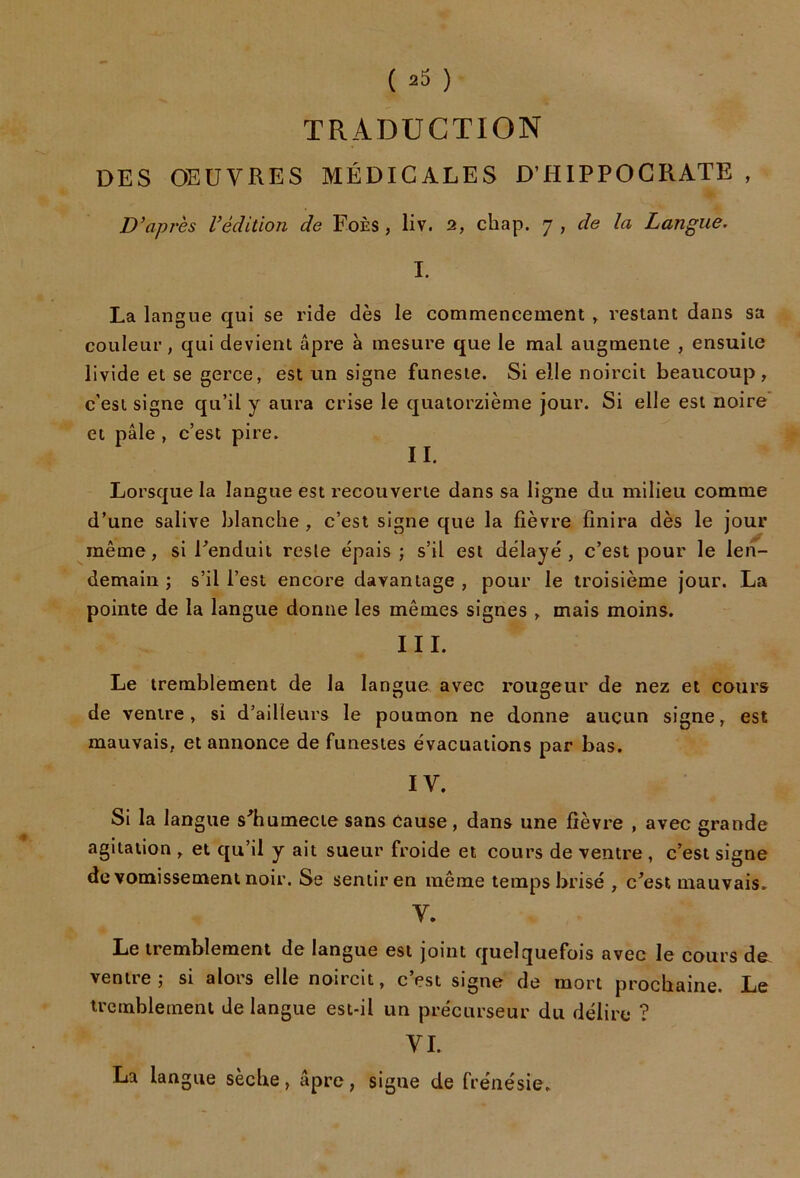 TRADUCTION DES OEUVRES MÉDICALES D’HIPPOCRATE , D'après l'édition de FoÈs, liv. 2, chap. j , de la Langue. I. La langue qui se ride dès le commencement » restant dans sa couleur, qui devient âpre à mesure que le mal augmente , ensuite livide et se gerce, est un signe funeste. Si elle noircit beaucoup, c’est signe qu’il y aura crise le quatorzième jour. Si elle est noire et pâle , c’est pire. II. Lorsque la langue est recouverte dans sa ligne du milieu comme d’une salive blanche , c’est signe que la fièvre finira dès le jour même, si Eenduit reste épais; s’il est délayé, c’est pour le len- demain; s’il l’est encore davantage, pour le troisième jour. La pointe de la langue donne les mêmes signes , mais moins. III. Le tremblement de la langue avec rougeur de nez et cours de ventre, si d’ailleurs le poumon ne donne aucun signe, est mauvais, et annonce de funestes évacuations par bas. IV. Si la langue s^humecte sans cause , dans une fièvre , avec grande agitation , et qu’il y ait sueur froide et cours de ventre , c’est signe de vomissement noir. Se sentir en même temps brisé , c^est mauvais. V. Le tremblement de langue est joint quelquefois avec le cours de; ventre; si alors elle noircit, c’est signe de mort prochaine. Le tremblement de langue est-il un précurseur du délire ? VI. La langue sèche, âpre, signe de frénésie.