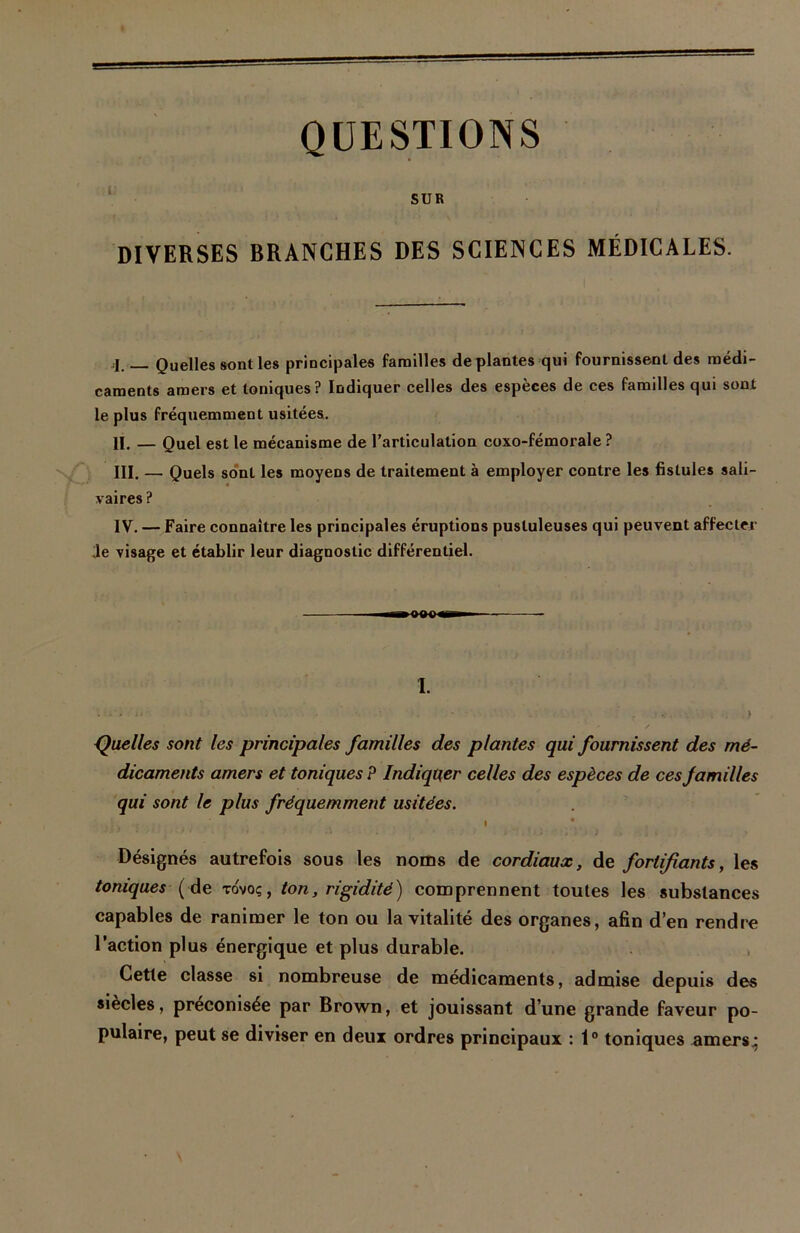 i; QUESTIONS SUR DIVERSES BRANCHES DES SCIENCES MÉDICALES. Quelles sont les principales familles déplantés qui fournissent des médi- caments amers et toniques? Indiquer celles des espèces de ces familles qui sont le plus fréquemment usitées. II. — Quel est le mécanisme de l’articulation coxo-fémorale ? III. — Quels sont les moyens de traitement à employer contre les fistules sali- vaires ? IV. — Faire connaître les principales éruptions pustuleuses qui peuvent affecter Je visage et établir leur diagnostic différentiel. —i —(XK) «g»1— — 1. - . . > Quelles sont les principales familles des plantes qui fournissent des mé- dicaments amers et toniques P Indiquer celles des espèces de ces familles qui sont le plus fréquemment usitées. t •’> * ■ • ... • . >• • ' / ' ; ; r i ) > Désignés autrefois sous les noms de cordiaux, de fortifiants, les toniques ( de tovoç, ton, rigidité) comprennent toutes les substances capables de ranimer le ton ou la vitalité des organes, afin d’en rendre l’action plus énergique et plus durable. Cette classe si nombreuse de médicaments, admise depuis des siècles, préconisée par Brown, et jouissant d’une grande faveur po- pulaire, peut se diviser en deux ordres principaux : 1° toniques amers,;