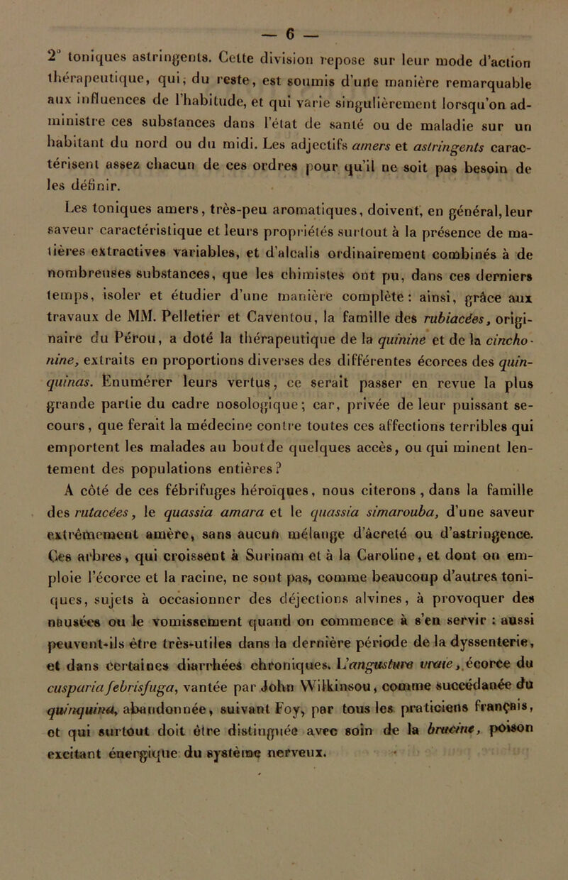 2 toniques astringents. Cette division repose sur leur mode d’action thérapeutique, qui; du reste, est soumis d’une manière remarquable aux influences de 1 habitude, et qui varie singulièrement lorsqu’on ad- ministre ces substances dans 1 état de santé ou de maladie sur un habitant du nord ou du midi. Les adjectifs amers et astringents carac- térisent assez chacun de ces ordres pour qu’il ne soit pas besoin de les définir. Les toniques amers, très-peu aromatiques, doivent, en général,leur saveur caractéristique et leurs propriétés surtout à la présence de ma- tières extractives variables, et d’alcalis ordinairement combinés à de nombreuses substances, que les chimistes ont pu, dans ces derniers temps, isoler et étudier d’une manière complète: ainsi, grâce aux travaux de MM. Pelletier et Caventou, la famille des rubiacées, origi- naire du Pérou, a doté la thérapeutique de la quinine et de la cincho- nine, extraits en proportions diverses des différentes écorces des quin- quinas. Enumérer leurs vertus, ce serait passer en revue la plus grande partie du cadre nosologique; car, privée de leur puissant se- cours, que ferait la médecine contre toutes ces affections terribles qui emportent les malades au bout de quelques accès, ou qui minent len- tement des populations entières? A côté de ces fébrifuges héroïques, nous citerons , dans la famille des rutacées, le quassia amara et le quassia simarouba, d’une saveur extrêmement amère, sans aucun mélange décrété ou d’astringence. Ces arbres, qui croissent à Surinam et à la Caroline, et dont on em- ploie l’écorce et la racine, ne sont pas, comme beaucoup d’autres toni- ques, sujets à occasionner des déjections alvines, à provoquer des nausées ou le vomissement quand on commence à s’en servir : aussi peuvent-il s être très-utiles dans la dernière période de la dyssenterie, et dans certaines diarrhées chroniques. L'angusture vraie, écorce du cusparia febrisjuga, vantée par John Wilkinsou, comme succédanée du quirtqwML> abandonnée > suivant Foy> par tous les praticiens français, et qui surtout doit être distinguée avec soin de la bructne, poison excitant énergique du système nerveux.