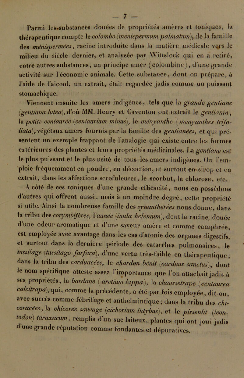 Parmi les.substances douées de propriétés amères et toniques, la thérapeutique compte le Colombo (menisperrnum palmatum), de la famille des ménispermées, racine introduite dans la matière médicale vers le milieu du siècle dernier, et analysée par Wiltslock qui en a retiré, entre autres substances, un principe amer (colombine), d’une grande activité sur l’économie animale. Cette substance, dont on prépare, à l’aide de l’alcool, un extrait, était regardée jadis comme un puissant stomachique. Viennent ensuite les amers indigènes, tels que la grande gentiane {gentiana lulea), d’où MM. Henry et Caventou ont extrait le gentianin, la petite centaurée (centaurium minus), le ményanthe {menyanthes trifo- liata), végétaux amers fournis par la famille des gentianées, et qui pré- sentent un exemple frappant de l’analogie qui existe entre les formes extérieures des plantes et leurs propriétés médicinales. La gentiane est le plus puissant et le plus usité de tous les amers indigènes. On l’em- ploie fréquemment en poudre, en décoction, et surtout en sirop et en extrait, dans les affections scrofuleuses, le scorbut, la chlorose, etc. À côté de ces toniques d’une grande efficacité, nous en possédons d’autres qui offrent aussi, mais à un moindre degré, cette propriété si utile. Ainsi la nombreuse famille des synanthérèes nous donne, dans la tribu des corymbijères, Yaunée [inula he/enium), dont la racine, douée d’une odeur aromatique et d’une saveur amère et comme camphrée, est employée avec avantage dans les cas d’atonie des organes digestifs, et surtout dans la dernière période des catarrhes pulmonaires, le tussilage {tussilago farfara), d’une vertu très-faible en thérapeutique; dans la tribu des carduacées, le chardon bénit [cardiius sanctus), dont le nom spécifique atteste assez l’importance que l’on attachait jadis à ses propriétés, la bardane ( arctium lappa), la chaussetrape (centaurea calcitrapa),qui, comme la précédente, a été par fois employée, dit-on. avec succès comme fébrifuge et anthelmintiquc ; dans la tribu des chi- coracées, la chicorée sauvage (cichoriurn intybus), et le pissenlit (leon- todon) taraxacum, remplis d’un suc laiteux, plantes qui ont joui jadis d une grande réputation comme fondantes et dépuratives.