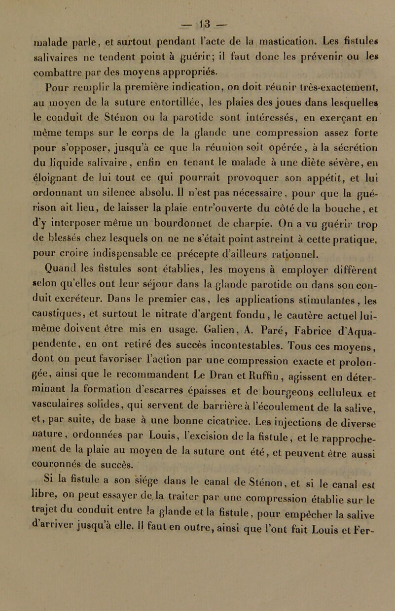 malade parle, et surtout pendant l’acte de la mastication. Les fistules salivaires ne tendent point à guérir; il faut donc les prévenir ou les combattre par des moyens appropriés. Pour remplir la première indication, on doit réunir très-exactement, au moyen de la suture entortillée, les plaies des joues dans lesquelles le conduit de Sténon ou la parotide sont intéressés, en exerçant en même temps sur le corps de la glande une compression assez forte pour s’opposer, jusqu’à ce que la réunion soit opérée, à la sécrétion du liquide salivaire, enfin en tenant le malade à une diète sévère, en éloignant de lui tout ce qui pourrait provoquer son appétit, et lui ordonnant un silence absolu. Il n’est pas nécessaire, pour que la gué- rison ait lieu, de laisser la plaie entr’ouverte du côté de la bouche, et d’y interposer même un bourdonnet de charpie. On a vu guérir trop de blessés chez lesquels on ne ne s’était point astreint à cette pratique, pour croire indispensable ce précepte d’ailleurs rationnel. Quand les fistules sont établies, les moyens à employer diffèrent selon qu’elles ont leur séjour dans la glande parotide ou dans son con- duit excréteur. Dans le premier cas, les applications stimulantes, les caustiques, et surtout le nitrate d’argent fondu, le cautère actuel lui- même doivent être mis en usage. Galien, A. Paré, Fabrice d’Aqua- pendente, en ont retiré des succès incontestables. Tous ces moyens, dont on peut favoriser l’action par une compression exacte et prolon- gée, ainsi que le recommandent Le Dran et Ruffin, agissent en déter- minant la formation d’escarres épaisses et de bourgeons celluleux et vasculaires solides, qui servent de barrière à l’écoulement de la salive, et, par suite, de base à une bonne cicatrice. Les injections de diverse nature, ordonnées par Louis, l’excision de la fistule, et le rapproche- ment de la plaie au moyen de la suture ont été, et peuvent être aussi couronnés de succès. Si la fistule a son siège dans le canal de Sténon, et si le canal est libie, on peut essayer de. la traiter par une compression établie sur le trajet du conduit entre la glande et la fistule, pour empêcher la salive d’arriver jusqu’à elle. Il faut en outre, ainsi que l’ont fait Louis et Fer-