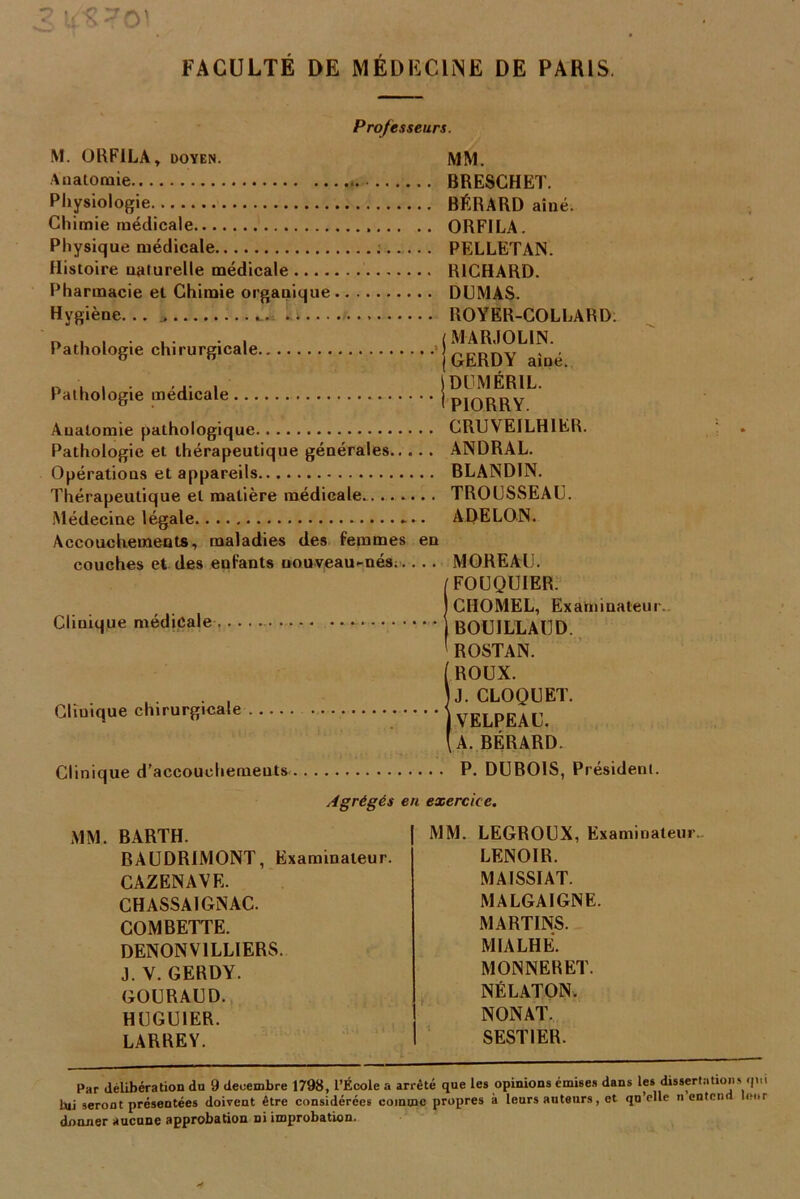 Pathologie chirurgicale. Pathologie médicale ... Professeurs. M. ORFILA, doyen. MM. Anatomie BRESCHET. Physiologie BÉRARD aîné. Chimie médicale ORFILA. Physique médicale PELLETAN. Histoire uaturelle médicale RICHARD. Pharmacie et Chimie organique DUMAS. Hygiène... ROYER-COLLARD. MARJOLIN. GERDY aîné. DUMÉR1L. PIORRY. Anatomie pathologique CRUVEILHIER. Pathologie et thérapeutique générales ANDRAL. Opérations et appareils BLANDIN. Thérapeutique et matière médicale... TROUSSEAU. Médecine légale *.. A DELON. Accouchements, maladies des femmes en couches et des enfants nouveau-nés..... MOREAU. FOUQUIER. CHOMEL, Examinateur. BOUILLAUD. ROSTAN. ROUX. IJ. CLOQUET. [VELPEAU. A. BÉRARD. Clinique d’accouohemeuts P. DUBOIS, Président. Agrégés en exercice. Clinique médicale Clinique chirurgicale MM. BARTH. BAUDRIMONT, Examinateur. CAZENAVE. CHASSAI GN AC. COM BETTE. DENON V1LLIERS. J. V. GERDY. GOURAUD. HUGU1ER. LARREY. MM. LEGROUX, Examiualeur„ LENOIR. MA1SSIAT. MALGAIGNE. MARTINS. MIALHÉ. MONNERET. NÉLATON. NONAT. SESTIER. Par délibération du 9 décembre 1798, l’École a arrêté que les opinions émises dans les. dissertation» qi. lili seront présentées doivent être considérées comme propres à leurs auteurs, et qu’elle n entcn ci» donner aucune approbation ni improbation. A