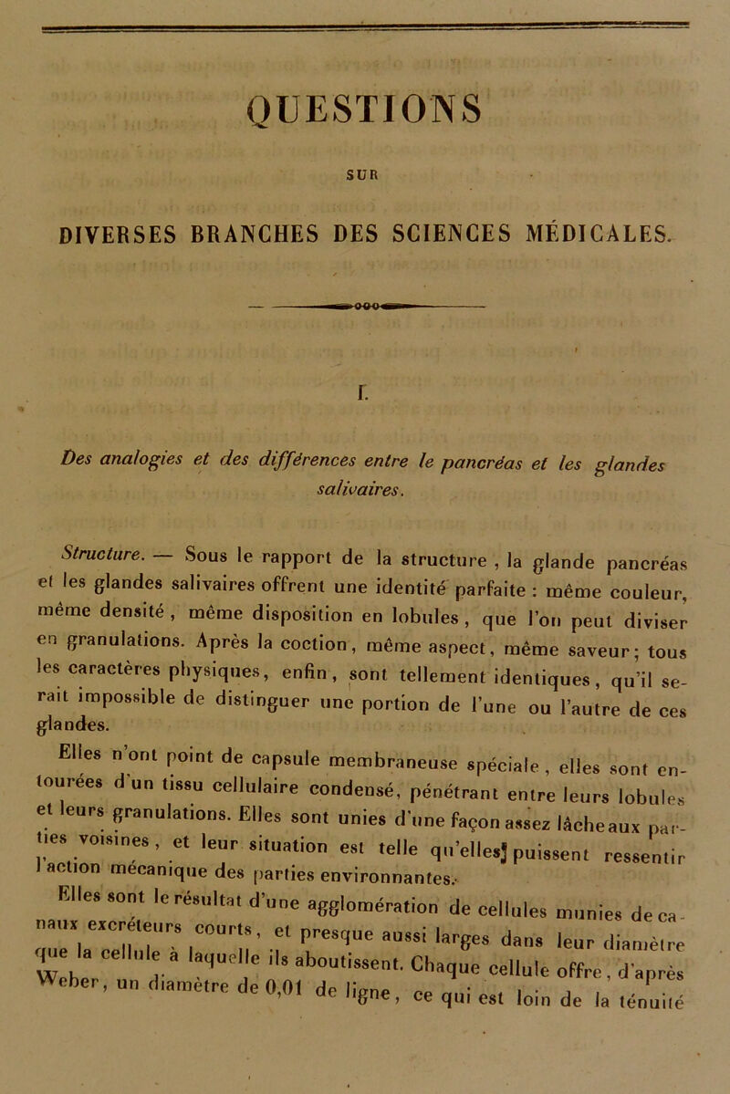 QUESTIONS SUR DIVERSES BRANCHES DES SCIENCES MÉDICALES. Des analogies et des différences entre le pancréas et les glandes salivaires. Structure. — Sous le rapport de la structure , la glande pancréas ef les glandes salivaires offrent une identité parfaite : même couleur, même densité , même disposition en lobules , que l’or, peut diviser en granulations. Après la coction, même aspect, même saveur; tous les caractères physiques, enfin, sont tellement identiques, qu’il se- ra,t impossible de distinguer une portion de l’une ou l’autre de ces glandes. Elles n’ont point de capsule membraneuse spéciale, elles sont en- tourées d un tissu cellulaire condensé, pénétrant entre leurs lobule, et leurs firanulations. Elles sont unies dune façon assez lécheaux par- tiesvoisines, et leur situation es. telle qu’ellesj puissent ressentir action mécanique des parties environnantes.- Elles sont le résulta, d’une agglomération de cellules munies de ca- nauxexcreteurs courts, et presque aussi larges dans leur diamètre que la cellule a laquelle ,1s aboutissent, Chaque cellule offre, d’après Weber, un diamètre de 0,01 de ligne, ce qui es, loin de la ténui