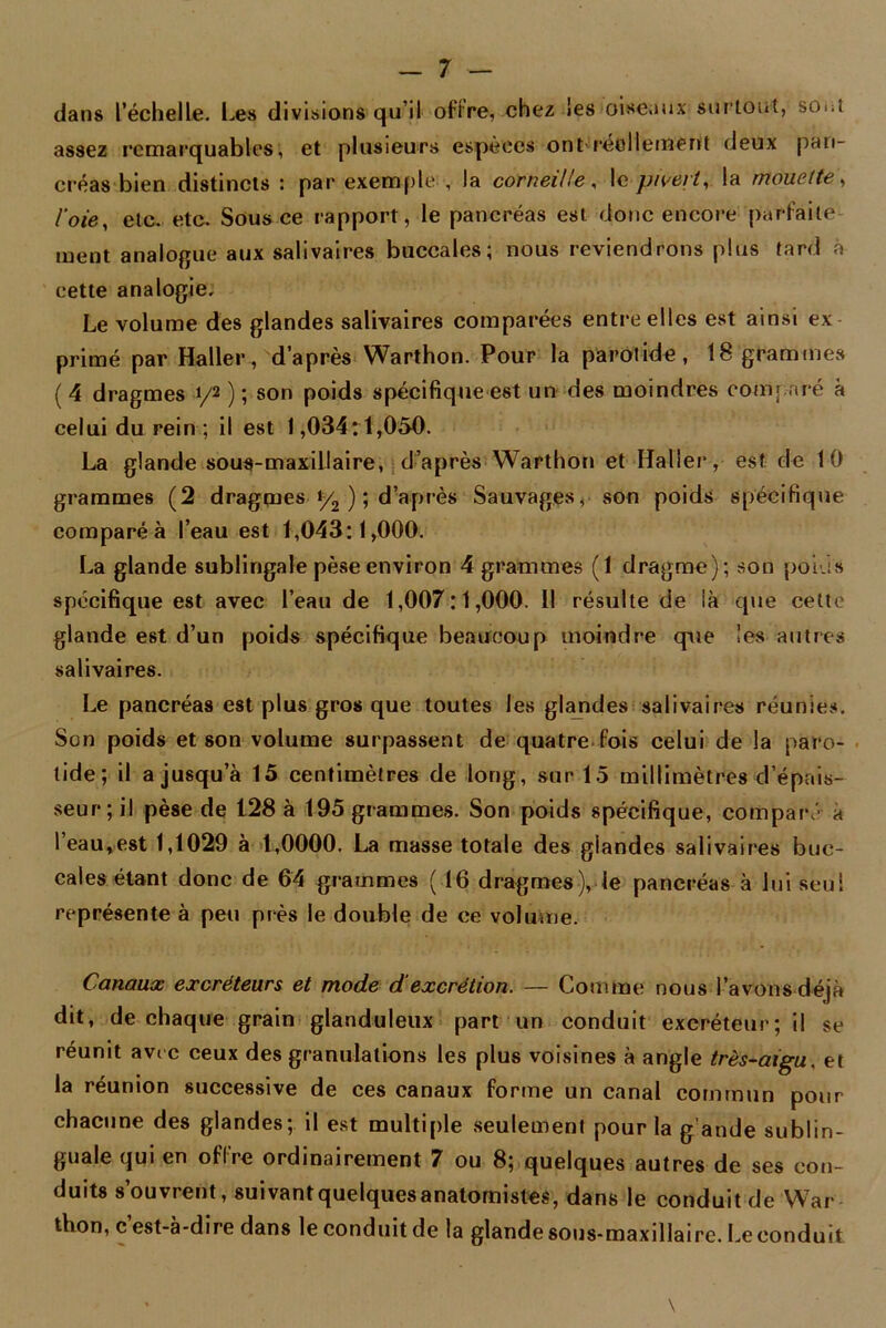 dans l’échelle. Les divisions qu’il offre, chez les oiseaux surtout, soiU assez remarquables, et plusieurs espèces ont réellement deux pan- créas bien distincts : par exemple , la corneille, le pivert, la mouette, l'oie, etc. etc. Sous ce rapport, le pancréas est donc encore parfaite- ment analogue aux salivaires buccales; nous reviendrons plus tard à cette analogie. Le volume des glandes salivaires comparées entre elles est ainsi ex- primé par Haller, d’après Warthon. Pour la parotide, 18 grammes ( 4 dragmes y2 ) ; son poids spécifique est un des moindres comparé à celui du rein ; il est 1,034:1,050. La glande sous-maxillaire, d’après Warthon et Haller’, est de 10 grammes (2 dragmes y2 ); d’après Sauvages, son poids spécifique comparé à l’eau est 1,043:1,000. La glande sublingale pèse environ 4 grammes (1 dragme); son poids spécifique est avec l’eau de 1,007:1,000. 11 résulte de là que cette glande est d’un poids spécifique beaucoup moindre que les autres salivaires. Le pancréas est plus gros que toutes les glandes salivaires réunies. Son poids et son volume surpassent de quatre fois celui de la paro- tide; il a jusqu’à 15 centimètres de long, sur 15 millimètres d’épais- seur; il pèse de 128 à 195 grammes. Son poids spécifique, comparé à l’eau,est 1,1029 à 1,0000. La masse totale des glandes salivaires buc- cales étant donc de 64 grammes (16 dragmes), le pancréas à lui seul représente à peu près le double de ce volume. Canaux excréteurs et mode d‘excrétion. — Comme nous l'avons déjà dit, de chaque grain glanduleux part un conduit excréteur; il se réunit avec ceux des granulations les plus voisines à angle très-aigu, et la réunion successive de ces canaux forme un canal commun pour chacune des glandes; il est multiple seulement pour la g'ande sublin- guale qui en offre ordinairement 7 ou 8; quelques autres de ses con- duits s’ouvrent, suivantquelquesanatomistes, dans le conduit de War thon, c est-à-dire dans le conduit de la glande sous-maxillaire. Le conduit