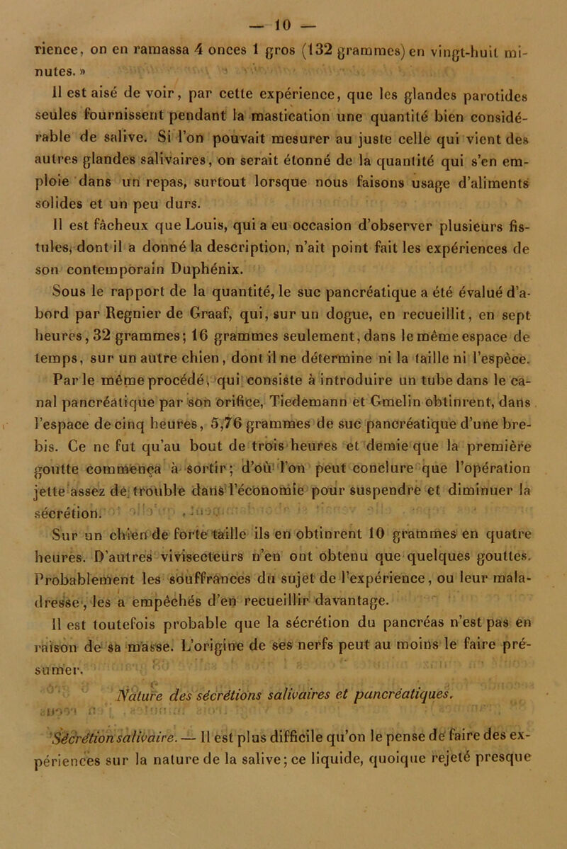 rience, on en ramassa 4 onces 1 gros (132 grammes) en vingt-huit mi- nutes. » II est aisé de voir, par cette expérience, que les glandes parotides seules fournissent pendant la mastication une quantité bien considé- rable de salive. Si l’on pouvait mesurer au juste celle qui vient des autres glandes salivaires, on serait étonné de la quantité qui s’en em- ploie dans un repas, surtout lorsque nous faisons usage d’aliments solides et un peu durs. 11 est fâcheux que Louis, quia eu occasion d’observer plusieurs fis- tules, dont il a donné la description, n’ait point fait les expériences de son contemporain Duphénix. Sous le rapport de la quantité, le suc pancréatique a été évalué d’a- bord par Regnier de Graaf, qui, sur un dogue, en recueillit, en sept heures, 32 grammes; 16 grammes seulement, dans le même espace de temps, sur un autre chien, dont il ne détermine ni la (aille ni l’espèce. Parle même procédé, qui consiste à introduire un tube dans le ca- nal pancréatique par son orifice, Tiedemann et Gmelin obtinrent, dans l’espace de cinq heures, 5,76 grammes de suc pancréatique d’une bre- bis. Ce ne fut qu’au bout de trois heures et demie que la première goutte commença à sortir; d’où l’on peut conclure que l’opération jette assez de trouble dans l’économie pour suspendre et diminuer la sécrétion. *• Sur un chien de forte taille ils en obtinrent 10 grammes en quatre heures. D’autres vivisecteurs n’en ont obtenu que quelques gouttes. Probablement les souffrances du sujet de l’expérience, ou leur mala- dresse , les a empêchés d’en recueillir davantage. 11 est toutefois probable que la sécrétion du pancréas n’est pas en raison de sa masse. L’origine de ses nerfs peut au moins le faire pré- sumer. Nature des sécrétions salivaires et pancréatiques. aim'i fl •*{, .‘«Dînrtifff <do*L ■ ■■}■ ' ’ : \ nr, i rnr: ; Sécrétion salivaire. — Il est plus difficile qu’on le pense de faire des ex- périences sur la nature de la salive; ce liquide, quoique rejeté presque