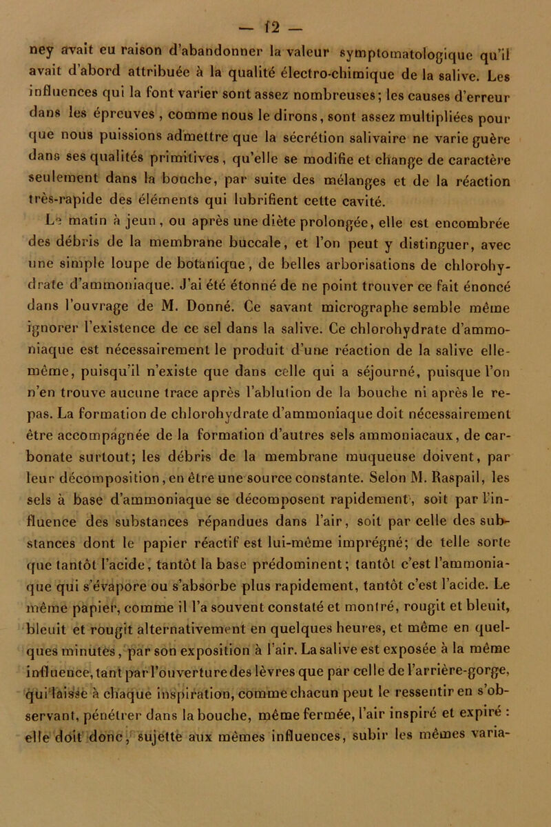 — (2 — ney avait eu raison d’abandonner la valeur symptomatologique qu’il avait d’abord attribuée à la qualité électro-chimique de la salive. Les influences qui la font varier sont assez nombreuses; les causes d’erreur dans les épreuves , comme nous le dirons, sont assez multipliées pour que nous puissions admettre que la sécrétion salivaire ne varie guère dans ses qualités primitives , qu’elle se modifie et change de caractère seulement dans la bouche, par suite des mélanges et de la réaction très-rapide des éléments qui lubrifient cette cavité. Le matin à jeun , ou après une diète prolongée, elle est encombrée des débris de la membrane buccale, et l’on peut y distinguer, avec une simple loupe de botanique, de belles arborisations de chlorohy- drate d’ammoniaque. J’ai été étonné de ne point trouver ce fait énoncé dans l’ouvrage de M. Donné. Ce savant micrographe semble même ignorer l’existence de ce sel dans la salive. Ce chlorohydrate d’ammo- niaque est nécessairement le produit d’une réaction de la salive elle- même, puisqu’il n’existe que dans celle qui a séjourné, puisque l’on n’en trouve aucune trace après l’ablution de la bouche ni après le re- pas. La formation de chlorohydrate d’ammoniaque doit nécessairement être accompagnée de la formation d’autres sels ammoniacaux, de car- bonate surtout; les débris de la membrane muqueuse doivent, par leur décomposition, en être une source constante. Selon M. Raspail, les sels à base d’ammoniaque se décomposent rapidement, soit par l’in- fluence des substances répandues dans l’air, soit parcelle des sub- stances dont le papier réactif est lui-même imprégné; de telle sorte que tantôt l’acide, tantôt la base prédominent; tantôt c’est l’ammonia- que qui s’évapore ou s’absorbe plus rapidement, tantôt c’est l’acide. Le même papier, comme il l’a souvent constaté et montré, rougit et bleuit, bleuit et rougit alternativement en quelques heures, et même en quel- ques minutes, par son exposition à l air. La salive est exposée à la même influence, tant parl’ouverturedes lèvres que par celle de l’arrière-gorge, qui laisse à chaque inspiration, comme chacun peut le ressentir en s ob- servant, pénétrer dans la bouche, même fermée, l’air inspiré et expiré : elle doit donc, sujette aux mêmes influences, subir les mêmes varia-