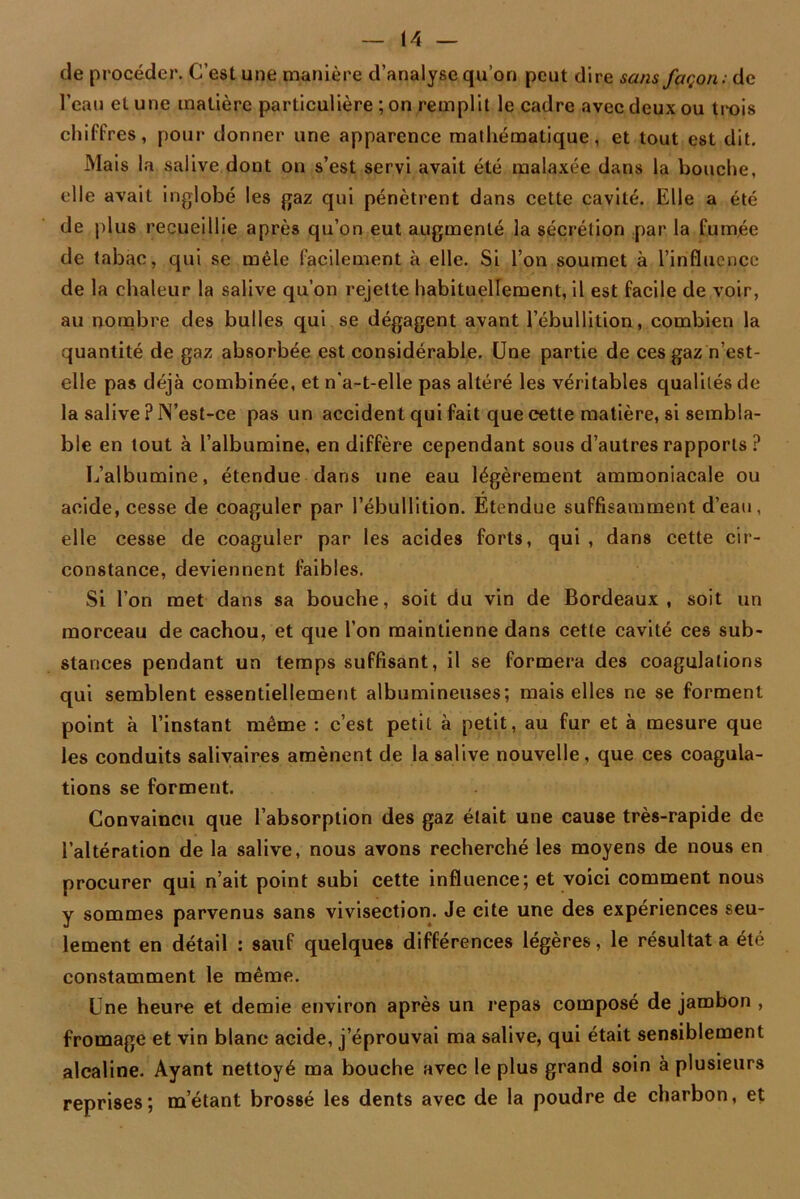 de procéder. C’est une manière d’analyse qu’on peut dire sans façon: de l’eau et une matière particulière ; on remplit le cadre avec deux ou ti-ois chiffres, pour donner une apparence mathématique, et tout est dit. Mais la salive dont on s’est servi avait été malaxée dans la bouche, elle avait inglobé les gaz qui pénètrent dans cette cavité. Elle a été de plus recueillie après qu’on eut augmenté la sécrétion par la fumée de tabac, qui se mêle facilement à elle. Si l’on soumet à l’influence de la chaleur la salive qu’on rejette habituellement, il est facile de voir, au nombre des bulles qui se dégagent avant l’ébullition, combien la quantité de gaz absorbée est considérable. Une partie de ces gaz n’est- elle pas déjà combinée, et n'a-t-elle pas altéré les véritables qualités de la salive ? N’est-ce pas un accident qui fait que cette matière, si sembla- ble en tout à l’albumine, en diffère cependant sous d’autres rapports ? L’albumine, étendue dans une eau légèrement ammoniacale ou acide, cesse de coaguler par l’ébullition. Etendue suffisamment d’eau, elle cesse de coaguler par les acides forts, qui , dans cette cir- constance, deviennent faibles. Si l’on met dans sa bouche, soit du vin de Bordeaux, soit un morceau de cachou, et que l’on maintienne dans cette cavité ces sub- stances pendant un temps suffisant, il se formera des coagulations qui semblent essentiellement albumineuses; mais elles ne se forment point à l’instant même : c’est petit à petit, au fur et à mesure que les conduits salivaires amènent de la salive nouvelle, que ces coagula- tions se forment. Convaincu que l’absorption des gaz était une cause très-rapide de l’altération de la salive, nous avons recherché les moyens de nous en procurer qui n’ait point subi cette influence; et voici comment nous y sommes parvenus sans vivisection. Je cite une des expériences seu- lement en détail : sauf quelques différences légères, le résultat a été constamment le même. Une heure et demie environ après un repas composé de jambon , fromage et vin blanc acide, j’éprouvai ma salive, qui était sensiblement alcaline. Ayant nettoyé ma bouche avec le plus grand soin à plusieurs reprises; m’étant brossé les dents avec de la poudre de charbon, et