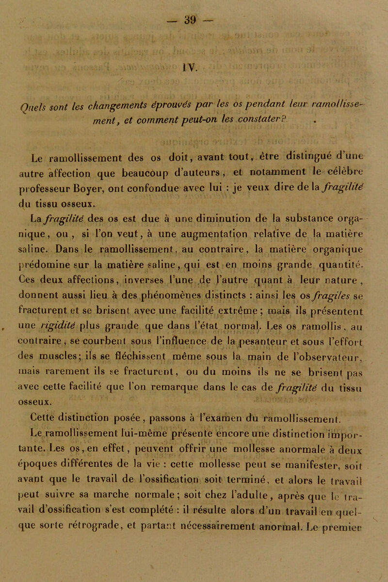 IV. Qnels sont les changements éprouvés par les os pendant leur ramollisse- ment, et comment peut-on les constater? Le ramollissement des os doit, avant tout, être distingué dune autre affection que beaucoup d’auteurs, et notamment le célèbre professeur Boyer, ont confondue avec lui : je veux dire de la fragilité du tissu osseux. La fragilité des os est due à une diminution de la substance orga- nique, ou , si l’on veut, à une augmentation relative de la matière saline. Dans Je ramollissement, au contraire, la matière organique prédomine sur la matière saline, qui est en moins grande quantité. Ces deux affections, inverses lune de l’autre quant à leur nature, donnent aussi lieu à des phénomènes distincts : ainsi les os fragiles se fracturent et se brisent avec une facilité extrême; mais ils présentent , une rigidité plus grande que dans l’état normal. Les os ramollis, au contraire, se courbent sous l’influence de la pesanteur et sous l’effort des muscles; ils se fléchissent même sous la main de l’observateur, mais rarement ils se fracturent, ou du moins ils ne se brisent pas avec cette facilité que l’on remarque dans le cas de fragilité du tissu osseux. Cette distinction posée, passons à l’examen du ramollissement. Le ramollissement lui-même présente encore une distinction impor- tante. Les os, en effet, peuvent offrir une mollesse anormale à deux époques différentes de la vie : cette mollesse peut se manifester, soit avant que le travail de l’ossification soit terminé, et alors le travail peut suivre sa marche normale; soit chez l’adulte, après que le tra- vail d’ossification s’est complété : il résulte alors d’un travail en quel- que sorte rétrograde, et partant nécessairement anormal. Le premier