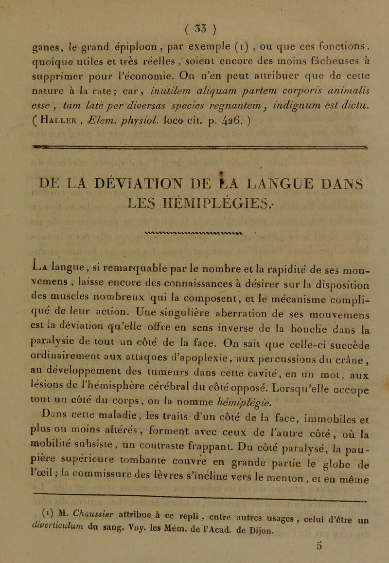 t ( 33 ) ganes, le grand épiploon, par exemple (1) , ou que ces fondions, quoique miles et très réelles / soient encore des moins fâcheuses à supprimer pour l’économie. On n’en peut attribuer que de cette nature à la rate; car, inutilem ali quant partent corporis anirnalis esse j tara latè per diverses species regnantem } indignum est dictu. ( Haller , Elem. physiol, loco ci t. p. ^26. ) ~v DE LA DÉVIATION DE LA LANGUE DANS LES HÉMIPLÉGIES.- W\W\WlW\WVtVi\/VlWtVV1> La langue, si remarquable par le nombre et la rapidité de ses mou- vemens , laisse encore des connaissances à désirer sur la disposition des muscles nombreux qui la composent, et le mécanisme compli- qué de leur action. Une singulière aberration de ses mouvemens est ia déviation qu’elle offre en sens inverse de la bouche dans la paralysie de tout un coté de la face. On sait que celle-ci succède ordinairement aux attaques d’apoplexie, aux percussions du crâne, au développement des tumeurs dans cette cavité, en un mol, aux lésions de l’hémisphère cérébral du côté opposé. Lorsqu’elle occupe tout un côté du corps, on la nomme hémiplégie. Dans cette maladie, les traits d’un côté de la face, immobiles et Plus ou moins altérés, forment avec ceux de l’autre côté, où la mobilité subsiste, un contraste frappant. Du côté paralysé, la pau- pière supérieure tombante couvre en grande partie le globe de l’œil ; la commissure des lèvres s’incline vers le menton , et en même (1) M. Chaussier attribue à ce repli, entre autres usages, celui d’être un dwerticulum du sang. Yoy. les Mém. de l’Acad. de Dijon.