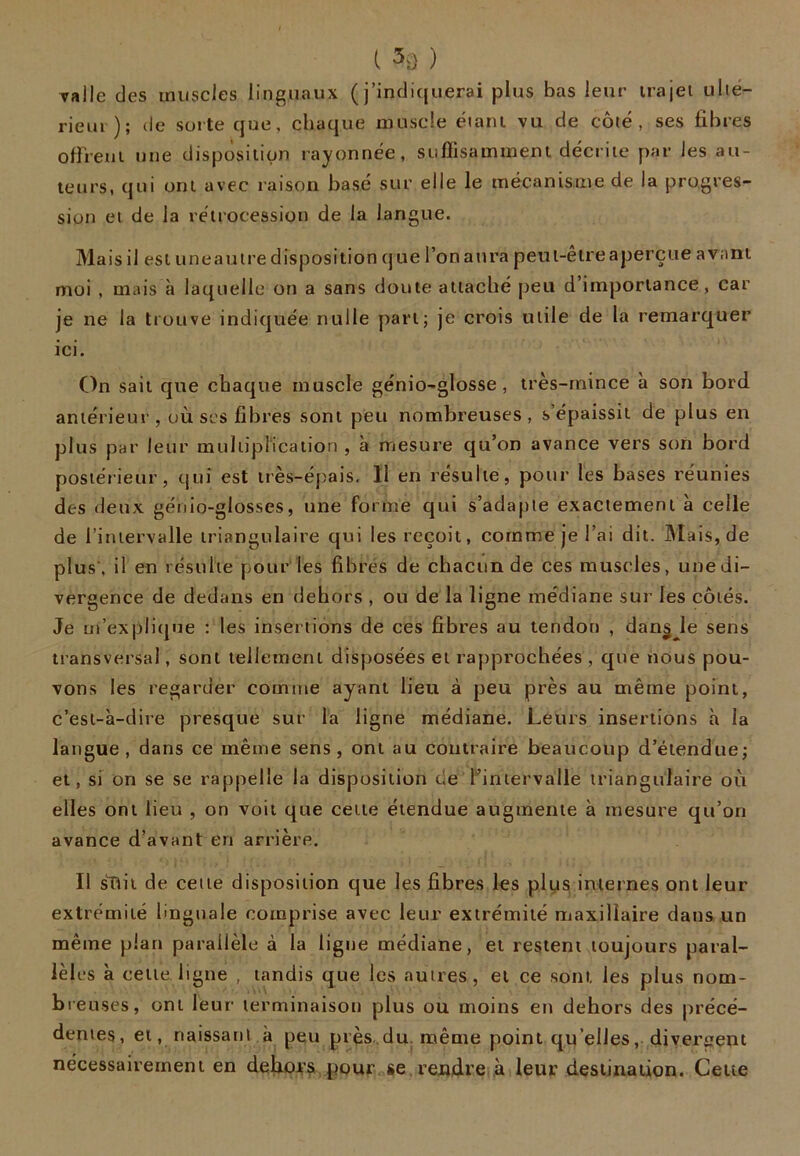 va Ile des muscles linguaux (j’indiquerai plus bas leur trajet ulté- rieur ); de suite que, chaque muscle étant vil de côté, ses fibres offrent une disposition rayonnée, suffisamment décrite par les au- teurs, qui ont avec raison basé sur elle le mécanisme de la progres- sion et de la rétrocession de la langue. Mais il est une autre disposition q ue l’on aura peut-être aperçue avant moi , mais à laquelle on a sans doute attaché peu d’importance, car je ne la trouve indiquée nulle part; je crois utile de la remarquer ici. On sait que chaque muscle génio-glosse, très-mince à son bord antérieur , où ses fibres sont peu nombreuses, s’épaissit de plus en plus par leur multiplication , à mesure qu’on avance vers son bord postérieur, qui est très-épais. Il en résulte, pour les bases réunies des deux génio-glosses, une forme qui s’adapte exactement à celle de l’intervalle triangulaire qui les reçoit, comme je l’ai dit. Mais, de plus', il en résulte pour les fibres de chacun de ces muscles, une di- vergence de dedans en dehors , ou de la ligne médiane sur les côtés. Je m’explique : les insertions de ces fibres au tendon , dan§ le sens transversal, sont tellement disposées et rapprochées , que nous pou- vons les regarder comme ayant lieu à peu près au même point, c’est-à-dire presque sur la ligne médiane. Leurs insertions à la langue, dans ce même sens, ont au contraire beaucoup d’étendue; et, si on se se rappelle la disposition de l’intervalle triangulaire où elles ont lieu , on voit que cette étendue augmente à mesure qu’on avance d’avant en arrière. Il sTtit de cette disposition que les fibres les plus internes ont leur extrémité linguale comprise avec leur extrémité maxillaire dans un même plan parallèle à la ligne médiane, et restent toujours paral- lèles à cette, ligne , tandis que les autres, et ce sont les plus nom- breuses, ont leur terminaison plus ou moins en dehors des précé- dentes, et, naissant.à peu près du même point qu elles, divergent nécessairement en dehors pour se rendre à leur destination. Cette