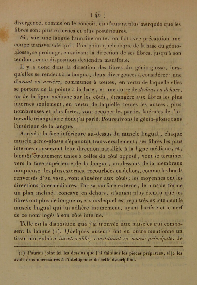 divergence, comme on le conçoit, est d’autant plus marquée que les fibres sont plus externes et plus postérieures. Si , sur une langue humaine cuite, on fait avec précaution une coupe transversale qui , d’un point quelconque de la base du génio- glosse; se prolonge, en suivant la direction de ses fibres, jusqu’à son tendon, cette disposition deviendra manifeste. II y a donc dans la direction des fibres du génio-glosse, lors- qu’elles se rendent à la langue, deux divergences-à considérer : une d'avant en amère, communes à toutes, en vertu de laquelle elles se portent de la pointe à la base , et une autre de dedans en dehors, ou de la ligne médiane sur les côtés , étrangère aux fibres les plus internes seulement, en vertu de laquelle toutes les autres, plus nombreuses et plus fortes, vont occuper les parties latérales de l’in- tervalle triangulaire dont j’ai parlé. Poursuivons le génio-glosse dans l’intérieur de la langue. Ar rivé à la face inférieure au-dessus du muscle lingual j chaque muscle génio-glosse s’épanouit transversalement ; ses fibres les plus internes conservent leur direction parallèle à la ligne médiane, et, bientôt^etroitement unies à celles du côté opposé; vont se terminer vers la face supérieure de la langue, au-dessous de la membrane muqueuse ; les plus externes, recourbées en dehors, comme les bords renversés d’un vase , vont s’insérer aux côtés; les moyennes ont les directions intermédiaires. Par sa surface externe, le muscle forme un plan incliné, concave en dehors, d'autant plus étendu que les fibres ont plus de longueur, et sous lequel est reçu très-exactement le muscle lingual qui lui adhère intimement, ayant l’artère et le nerf de ce nom logés à son côté interne. Telle est la disposition que j’ai trouvée aux muscles qui compo- sent la langue (1). Quelques auteurs ont en outre mentionné un tissu musculaire inextricable, constituant sa masse principale. Je (i) J’aurais joint ici les dessins que j’ai faits sur les pièces préparées, si je les avais crus nécessaires à l’intelligence de cette description.