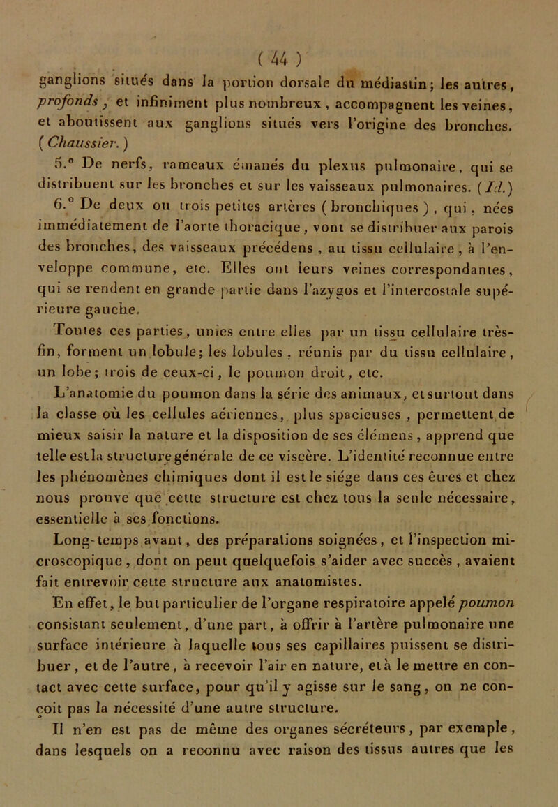 ganglions situes dans la portion dorsale du médiastin; les autres, profonds j et infiniment plus nombreux , accompagnent les veines, et aboutissent aux ganglions situes vers l’origine des bronches. ( Chaussier. ) 5. ° De nerfs, rameaux émanés du plexus pulmonaire, qui se distribuent sur les bronches et sur les vaisseaux pulmonaires, (fd.) 6. ° De deux ou trois petites artères (bronchiques) , qui, nées immédiatement de l’aorte thoracique, vont se distribuer aux parois des bronches, des vaisseaux précédens , au tissu cellulaire, à l’en- veloppe commune, etc. Elles ont leurs veines correspondantes, qui se rendent en grande partie dans l’azygos et l’intercostale supé- rieure gauche. Toutes ces parties, unies entre elles par un tissu cellulaire très- fin, forment un lobule; les lobules , réunis par du tissu cellulaire, un lobe; trois de ceux-ci, le poumon droit, etc. L’anatomie du poumon dans la série des animaux, et surtout dans la classe où les cellules aériennes, plus spacieuses , permettent de mieux saisir la nature et la disposition de ses élémens, apprend que telle estla structure générale de ce viscère. L’identité reconnue entre les phénomènes chimiques dont il est le siège dans ces êtres et chez nous prouve que cette structure est chez tous la seule nécessaire, essentielle à ses fonctions. Long-temps avant, des préparations soignées, et l’inspection mi- croscopique , dont on peut quelquefois s’aider avec succès , avaient fait entrevoir cette structure aux anatomistes. En effet, le but particulier de l’organe respiratoire appelé poumon consistant seulement, d’une part, à offrir à l’artère pulmonaire une surface intérieure à laquelle tous ses capillaires puissent se distri- buer , et de l’autre, à recevoir l’air en nature, et à le mettre en con- tact avec cette surface, pour qu’il y agisse sur le sang, on ne con- çoit pas la nécessité d’une autre structure. Il n’en est pas de même des organes sécréteurs, par exemple , dans lesquels on a reconnu avec raison des tissus autres que les