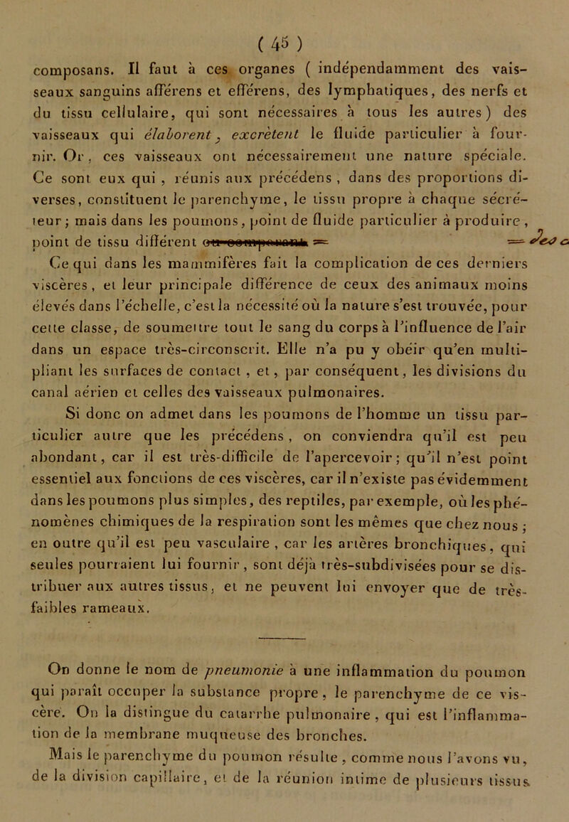 composans. Il faut à ces organes ( indépendamment des vais- seaux sanguins aflêrens et efTérens, des lymphatiques, des nerfs et du tissu cellulaire, qui sont nécessaires à tous les autres) des vaisseaux qui élaborent} excrètent le fluide particulier à four- nir. Or, ces vaisseaux ont nécessairement une nature spéciale. Ce sont eux qui , réunis aux précédens , dans des proportions di- verses, constituent le parenchyme, le tissu propre à chaque sécré- teur ; mais dans les poumons, point de fluide particulier à produire , point de tissu différent ou'oen^i)unom» =■ c. Ce qui dans les mammifères fait la complication de ces derniers viscères, et leur principale différence de ceux des animaux moins élevés dans l’échelle, c’est la nécessité où la nature s’est trouvée, pour cette classe, de soumettre tout le sang du corps à l’influence de l’air dans un espace très-circonscrit. Elle n’a pu y obéir qu’en multi- pliant les surfaces de contact , et, par conséquent, les divisions du canal aérien et celles des vaisseaux pulmonaires. Si donc on admet dans les poumons de l’homme un tissu par- ticulier autre que les précédens , on conviendra qu’il est peu abondant, car il est très-difficile de l’apercevoir; qu’il n’est point essentiel aux fonctions de ces viscères, car il n’existe pas évidemment dans les poumons plus simples, des reptiles, par exemple, où les phé- nomènes chimiques de Ja respiration sont les mêmes que chez nous ; en outre qu’il est peu vasculaire , car les artères bronchiques, qui seules pourraient lui fournir, sont déjà très-subdivisées pour se dis- tribuer aux autres tissus, et ne peuvent lui envoyer que de très- faibles rameaux. On donne le nom de pneumonie à une inflammation du poumon qui parait occuper la substance propre, le parenchyme de ce vis- cère. On la distingue du catarrhe pulmonaire , qui est l’inflamma- tion de la membrane muqueuse des bronches. Mais le parenchyme du poumon résulte , comme nous l’avons vu, de la division capillaire, et de la réunion intime de plusieurs tissus.