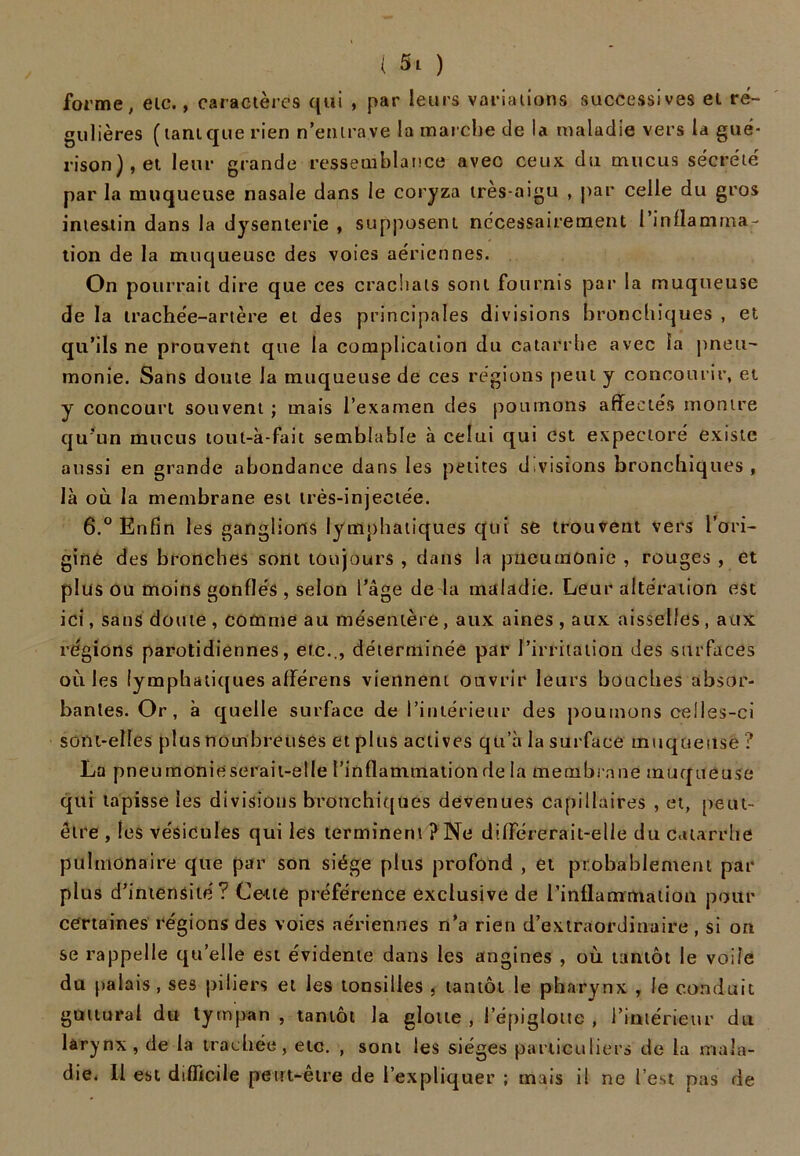 forme, etc., caractères qui , par leurs variations successives et ré- gulières (tantque rien n’entrave la marche de la maladie vers la gué- rison), et leur grande ressemblance avec ceux du mucus secréte' par la muqueuse nasale dans le coryza très-aigu , par celle du gros intestin dans la dysenterie , supposent nécessairement l'inflamma- tion de la muqueuse des voies aériennes. On pourrait dire que ces crachais sont fournis par la muqueuse de la trachée-artère et des principales divisions bronchiques , et qu’ils ne prouvent que la complication du catarrhe avec la pneu- monie. Sans doute la muqueuse de ces régions peut y concourir, et y concourt souvent ; mais l’examen des poumons affectés montre qu’un mucus tout-à-fait semblable à celui qui est expectoré existe aussi en grande abondance dans les petites divisions bronchiques , là où la membrane est très-injectée. 6.° Enfin les ganglions lymphatiques qui se trouvent vers l’ori- gine des bronches sont toujours , dans la pneumonie , rouges , et plus ou moins gonflés , selon l’âge de la maladie. Leur altération est ici, sans doute , comme au mésentère , aux aines , aux aisselles , aux régions parotidiennes, etc.., déterminée par l’irritation des surfaces où les lymphatiques afferens viennent ouvrir leurs bouches absor- bantes. Or, à quelle surface de l’intérieur des poumons celles-ci sont-elles plus nombreuses et plus actives qu’à la surface muqueuse ? La pneumonie serait-elle l’inflammation de la membrane muqueuse qui tapisse les divisions bronchiques devenues capillaires , et, peut- être , les vésicules qui les terminent ? Ne différerait-elle du Catarrhe pulmonaire que par son siège plus profond , et probablement par plus d’intensité? Cette préférence exclusive de l’inflammation pour certaines régions des voies aériennes n’a rien d’extraordinaire, si on se rappelle quelle est évidente dans les angines , où tantôt le voile du palais, ses piliers et les tonsilles , tantôt le pharynx , le conduit guttural du tympan, tantôt la glotte , l’épiglotte , l’intérieur du larynx , de la trachée, etc. , sont les sièges particuliers de la mala- die. 11 est difficile peut-être de l’expliquer ; mais il ne l’est pas de