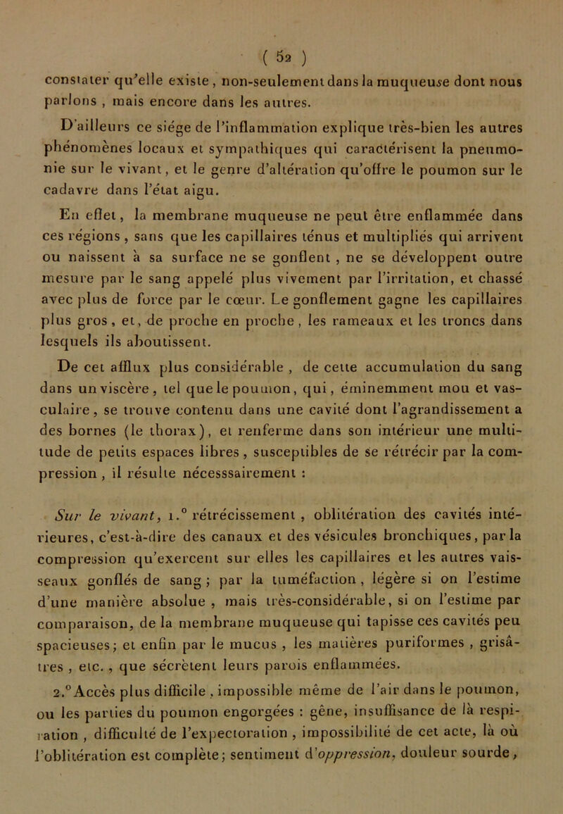 ( ^2 ) constater qu’elle existe, non-seulement dans la muqueuse dont nous parlons , mais encore dans les autres. D ailleurs ce siège de l’inflammation explique très-bien les autres phénomènes locaux et sympathiques qui caractérisent la pneumo- nie sur le vivant, et le genre d’altération qu’offre le poumon sur le cadavre dans l’état aigu. En effet, la membrane muqueuse ne peut être enflammée dans ces régions , sans que les capillaires ténus et multipliés qui arrivent ou naissent à sa surface ne se gonflent , ne se développent outre mesure par le sang appelé plus vivement par l’irritation, et chassé avec plus de force par le cœur. Le gonflement gagne les capillaires plus gros, et, de proche en proche, les rameaux et les troncs dans lesquels ils aboutissent. De cet afflux plus considérable , de cette accumulation du sang dans un viscère, tel que le poumon, qui, éminemment mou et vas- culaire, se trouve contenu dans une cavité dont l’agrandissement a des bornes (le thorax), et renferme dans son intérieur une multi- tude de petits espaces libres , susceptibles de se rétrécir par la com- pression , il résulte nécesssairement : Sur le vivant, i.° rétrécissement , oblitération des cavités inté- rieures, c’est-à-dire des canaux et des vésicules bronchiques, parla compression qu’exercent sur elles les capillaires et les autres vais- seaux gonflés de sang ; par la tuméfaction , légère si on l’estime d’une manière absolue, mais très-considérable, si on l’estime par comparaison, de la membrane muqueuse qui tapisse ces cavités peu spacieuses; et enfin par le mucus , les matières puriformes , grisâ- tres , etc. , que sécrètent leurs parois enflammées. 2.°Accès plus difficile , impossible même de l’air dans le poumon, ou les parties du poumon engorgées : gêne, insuffisance de là respi- ration , difficulté de l’expectoration , impossibilité de cet acte, là où l’oblitération est complète; sentiment d'oppression, douleur sourde,