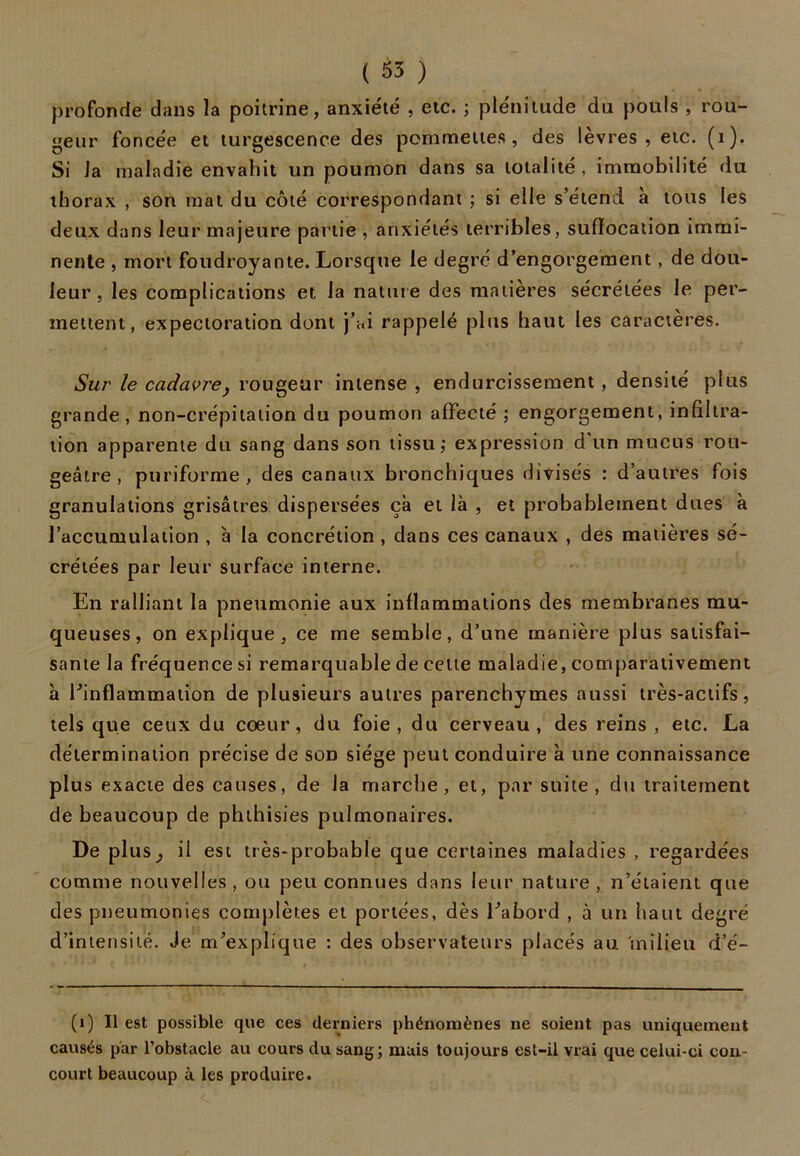 profonde dans la poitrine, anxiété , etc. ; plénitude du pouls , rou- geur foncée et turgescence des pommettes, des lèvres, etc. (1). Si la maladie envahit un poumon dans sa totalité, immobilité du thorax , son mat du côté correspondant ; si elle s’étend à tous les deux dans leur majeure partie , anxiétés terribles, suffocation immi- nente , mort foudroyante. Lorsque le degré d’engorgement, de dou- leur, les complications et la nature des matières sécrétées le per- mettent, expectoration dont j’ai rappelé plus haut les caractères. Sur le cadavre y rougeur intense , endurcissement, densité plus grande , non-crépitation du poumon affecté ; engorgement, infiltra- tion apparente du sang dans son tissu,* expression d’un mucus rou- geâtre, puriforme , des canaux bronchiques divisés : d’autres fois granulations grisâtres dispersées çà et là , et probablement dues à l’accumulation , à la concrétion , dans ces canaux , des matières sé- crétées par leur surface interne. En ralliant la pneumonie aux inflammations des membranes mu- queuses, on explique, ce me semble, d’une manière plus satisfai- sante la fréquence si remarquable de cette maladie, comparativement à l’inflammation de plusieurs autres parenchymes aussi très-actifs, tels que ceux du coeur, du foie, du cerveau, des reins , etc. La détermination précise de son siège peut conduire à une connaissance plus exacte des causes, de la marche, et, par suite, du traitement de beaucoup de phthisies pulmonaires. De plus^ il est très-probable que certaines maladies , regardées comme nouvelles , ou peu connues dans leur nature , n’étaient que des pneumonies complètes et portées, dès l’abord , à un haut degré d’intensité. Je m’explique : des observateurs placés au milieu d’é- (1) Il est possible que ces derniers phénomènes ne soient pas uniquement causés par l’obstacle au cours du sang; mais toujours est-il vrai que celui-ci con- court beaucoup à les produire.