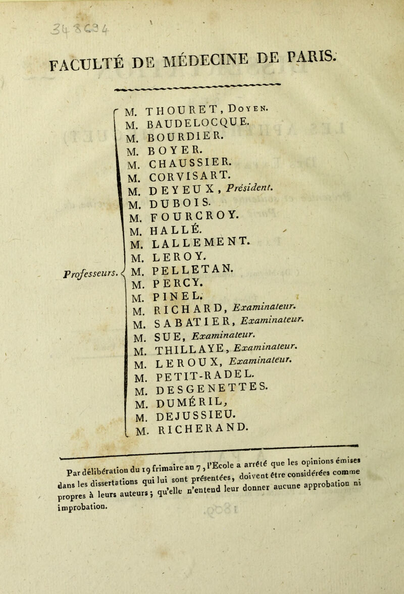 faculté de médecine de paris. Professeurs. I J. THOURET, Doyen. 1. BAUDELQCQUE. i bourdier. A. BOYER. A. CH AU SS 1ER. A. CORVISART. A. D E Y E U X , Président. À. DUBOIS. M. F OU RG R O Y. M. H A L L É. M. LALLEMENT. M. LEROY. M. PELLETA N. M. P ERG Y. M. PINEL. M. RICHARD, Examinateur. M. S A B AT I E R , Examinateur. M. SUE, Examinateur. M. THILLAYE, Examinateur. M. LEROUX, Examinateur. M. petit-radel. M. DESGENETTES. M. DUMÉRIL, M. DEJUSSIEU. M. RICHERAND. —apptoba,io° ni improbation.