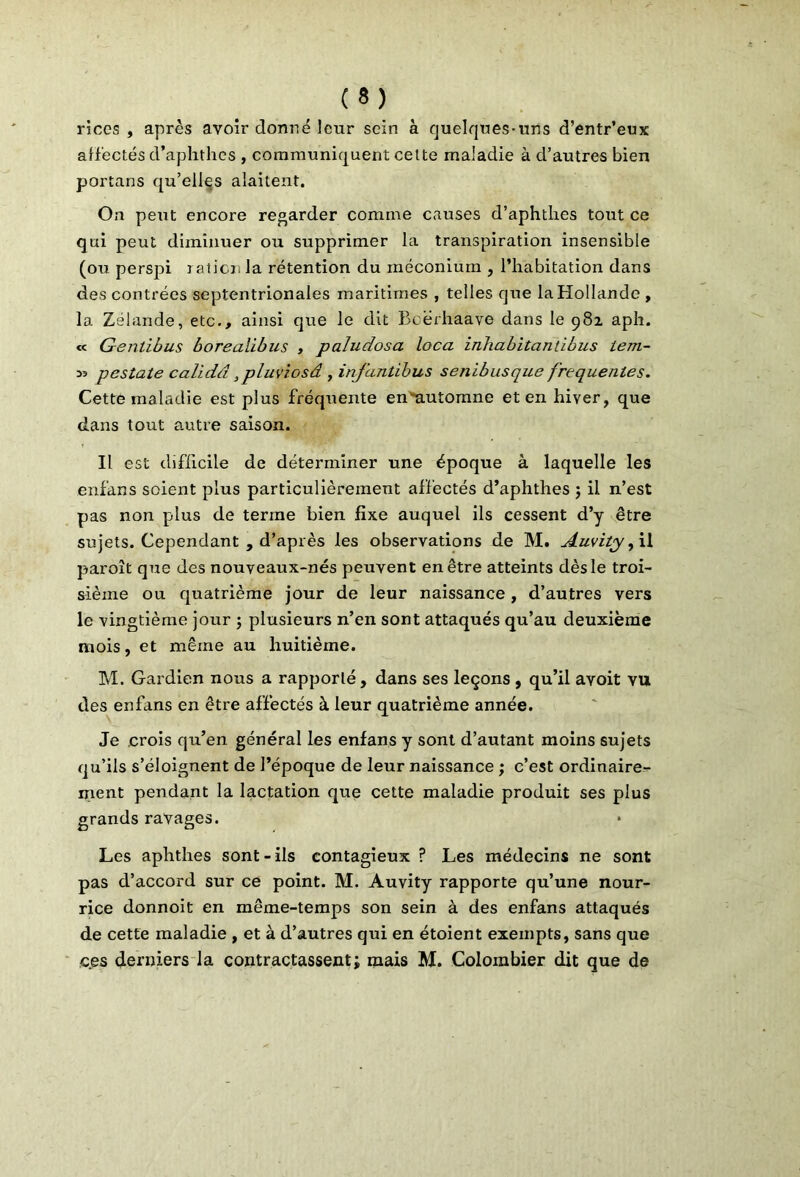 riccs , après avoir donné leur sein à quelques-uns d’entr’eux alfectés d’aphthes , communiquent cette maladie à d’autres bien portans qu’elles alaitent. On peut encore regarder comme causes d’aphthes tout ce qui peut diminuer ou supprimer la transpiration insensible (ou perspi ration la rétention du méconium , l’habitation dans des contrées septentrionales maritimes , telles que la Hollande , la Zélande, etc., ainsi que le dit Beërhaave dans le 981 aph. « Gentibus borealibus , paludosa loca inhabitantibus lem~ w pestate calidd ,pluviosâ , infantibus senibusque frequentes. Cette maladie est plus fréquente en*automne et en hiver, que dans tout autre saison. Il est difficile de déterminer une époque à laquelle les enfans soient plus particulièrement affectés d’aphthes ; il n’est pas non plus de terme bien fixe auquel ils cessent d’y être sujets. Cependant , d’après les observations de M. Auvity, il paroît que des nouveaux-nés peuvent en être atteints dès le troi- sième ou quatrième jour de leur naissance , d’autres vers le vingtième jour ; plusieurs n’en sont attaqués qu’au deuxième mois, et même au huitième. M. Gardien nous a rapporté, dans ses leçons , qu’il avoit vu des enfans en être affectés à leur quatrième année. Je crois qu’en général les enfans y sont d’autant moins sujets qu’ils s’éloignent de l’époque de leur naissance ; c’est ordinaire- ment pendant la lactation que cette maladie produit ses plus grands ravages. Les aphthes sont-ils contagieux ? Les médecins ne sont pas d’accord sur ce point. M. Auvity rapporte qu’une nour- rice donnoit en même-temps son sein à des enfans attaqués de cette maladie , et à d’autres qui en étoient exempts, sans que e.es derniers la contractassent; mais M. Colombier dit que de