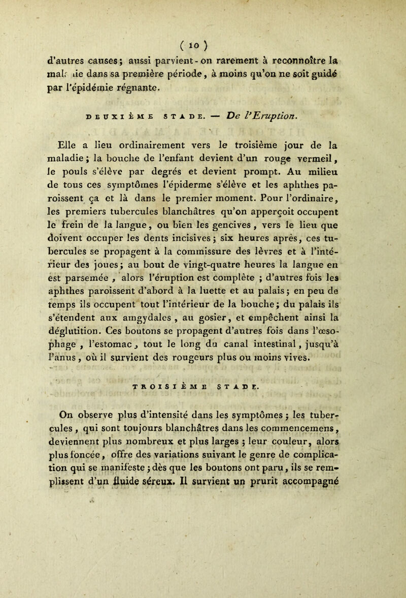 d’autres causes; aussi parvient-on rarement à reconnoître la mah tie dans sa première période, à moins qu’on ne soit guidé par l'épidémie régnante. DEUXIÈME STADE. — De P El'UptioTl. Elle a lieu ordinairement vers le troisième jour de la maladie ; la bouche de l’enfant devient d’un rouge vermeil, le pouls s’élève par degrés et devient prompt. Au milieu de tous ces symptômes l’épiderme s’élève et les aphthes pa- roissent ça et là dans le premier moment. Pour l’ordinaire, les premiers tubercules blanchâtres qu’on apperçoit occupent le frein de la langue, ou bien les gencives , vers le lieu que doivent occuper les dents incisives; six heures après, ces tu- bercules se propagent à la commissure des lèvres et à l’inté- rieur des joues; au bout de vingt-quatre heures la langue en est parsemée , alors l’éruption est complète ; d’autres fois les aphthes paroissent d’abord à la luette et au palais; en peu de temps ils occupent tout l’intérieur de la bouche; du palais ils s’étendent aux amgydales , au gosier, et empêchent ainsi la déglutition. Ces boutons se propagent d’autres fois dans l’œso- phage , l’estomacj tout le long du canal intestinal, jusqu’à l’anus , où il survient des rougeurs plus ou moins vives. TROISIÈME STADE. On observe plus d’intensité dans les symptômes ; les tuber- cules , qui sont toujours blanchâtres dans les commencemens, deviennent plus nombreux et plus larges ; leur couleur, alors plus foncée, offre des variations suivant le genre de complica- tion qui se manifeste ; dès que les boutons ont paru, ils se rem- plissent d’un fluide séreux. Il survient un prurit accompagné